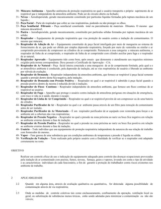 30- Máscara Autônoma – Aparelho autônoma de proteção respiratória no qual o usuário transporta o próprio suprimento de ar
        respirável que é independente da atmosfera ambiente. Pode ser de circuito aberto ou fechado;
    31- Névoa – Áerodispersóide, gerado mecanicamente constituído por partículas líquidas formadas pela ruptura mecânica de um
        líquido.;
    32- Peça Facial – Parte do respirador que cobre as vias respiratórias, podendo ou não proteger os olhos;
    33- Peça Semifacial Filtrante – Peça semifacial constituída total ou parcialmente de materiais filtrantes. O mesmo que
        máscara descartável;
    34- Poeira – Aerodispersóide, gerado mecanicamente, constituído por partículas sólidas formadas por ruptura mecânica de um
        sólido;
    35- Respirador – Equipamento de proteção respiratória que visa proteção do usuário contra a inalação de contaminantes. O
        mesmo que máscara;
    36- Respirador de Adução de Ar – Equipamento constituído de peça facial interligada por meio de mangueira ao sistema de
        fornecimento de ar, que pode ser obtido por simples depressão respiratória, forçado por meio de ventoinha ou similar e ar
        comprimido proveniente de compressor ou cilindros de ar comprimido. Pertencem a essa categoria: a máscara autônoma, o
        respirador de linha de ar comprimido, o respirador de linha de ar comprimido com cilindro auxiliar para fuga e o respirador
        de ar natural;
    37- Respirador Aprovado – Equipamento tido como bom, após ensaio que demonstre o atendimento aos requisitos mínimos
        exigidos pela norma correspondente. Deve possuir o Certificado de Aprovação – CA;
    38- Respirador de Ar Natural – Peça facial inteira conectada a uma mangueira de ar de comprimento limitado, pela qual a o
        ar atmosférico ambiente é conduzido, pela depressão de inalação, até as vias respiratórias do usuário e liberado ao ambiente
        por válvula de exalação;
    39- Respirador de Demanda – Respirador independente da atmosfera ambiente, que fornece ar respirável à peça facial somente
        quando a pressão dentro desta fica negativa, pela inalação;
    40- Respirador de Demanda com Pressão Positiva – Respirador no qual o ar respirável é admitido à peça facial quando a
        pressão positiva dentro da mesma é reduzida devido à inalação;
    41- Respirador de Fluxo Contínuo – Respirador independente da atmosfera ambiente, que fornece um fluxo contínuo de ar
        respirável ao usuário;
    42- Respirador de Fuga – Aparelho que protege o usuário contra inalação de atmosferas perigosas em situações de emergência,
        com risco à vida ou à saúde, durante o escape;
    43- Respirador de Linha de Ar Comprimido – Respirador no qual o ar respirável provém de um compressor ou de uma bateria
        de cilindro;
    44- Respirador Purificador de Ar – Respirador no qual o ar ambiente passa através de um filtro para remoção de contaminante
        antes de ser inalado;
    45- Respirador Purificador de Ar Motorizado – É um respirador purificador de ar equipado com ventoinha para forçar o ar
        ambiente até a cobertura das vias respiratórias;
    46- Respirador de Pressão Negativa - Respirador no qual a pressão na zona próxima ao nariz ou boca fica negativa em relação
        ao ambiente externo durante a fase de inalação;
    47- Respirador de Pressão Positiva - Respirador no qual a pressão na zona próxima ao nariz ou boca fica positiva em relação
        ao ambiente externo durante a fase de inalação;
    48- Usuário – Todo indivíduo que usa equipamento de proteção respiratória independente da natureza da sua relação de trabalho
        com fornecedor do mesmo;
    49- Vapor – Fase gasosa de uma substância que em condições ambientes de temperatura e pressão é líquida ou sólida.
    50- Verificação da Vedação – Teste realizado pelo próprio usuário com a finalidade de verificar se o respirador está adaptado
        corretamente no rosto.


OBJETIVO

          Realizar um controle eficaz de uso e indicação do equipamento adequado para controle das doenças ocupacionais provocadas
          pela inalação de ar contaminado com poeiras, fumos, nevoas, fumaça, gases e vapores, levando em conta o tipo de atividade
          e as características individuais de cada funcionário, a fim de garantir a proteção do trabalhador contra riscos existentes nos
          ambiente de trabalho.



2         APLICABILIDADE

    2.2       Quando em alguma área, através de avaliação qualitativa ou quantitativa, for detectada alguma possibilidade de
              contaminação através de via respiratória;
    .
    2.3       Onde as medidas de controle coletivas tais como enclausuramento, confinamento da operação, ventilação local ou
              geral, ou substituição de substâncias menos tóxicas, estão sendo adotadas para minimizar a contaminação ou não são
              viáveis;
 