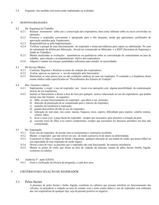 2.4       Enquanto tais medidas estiverem sendo implantadas ou avaliadas;



4         RESPONSABILIDADES

    4.2        Da Segurança do Trabalho
          4.2.1   Realizar treinamento sobre uso e conservação dos respiradores, bem como informar sobre os riscos envolvidos na
                  operação;
          4.2.2   Fornecer o respirador conveniente e apropriado para o fim desejado, desde que apresentem certificados de
                  aprovação emitidos pela Fundacentro.
          4.2.3   Responsabilizar-se pela implementação;
          4.2.4   Verificar o porquê de mau funcionamento do respirador e tomar providências para reparo ou substituição. No caso
                  de constatação de defeito por fabricação, deverá ser comunicado ao fabricante e a SSST (Secretaria de Segurança e
                  Saúde no Trabalho);
          4.2.5   Manter atualizadas as avaliações quantitativas ou qualitativas sobre as concentração de contaminante na área de
                  trabalho, para seleção e acompanhamento efetivo dos respiradores.
          4.2.6   Adquirir e manter em estoque quantidades suficientes para atender às necessidades.

    4.3        Do Serviço Médico
          4.3.1    Controlar, Registrar e Realizar os testes de vedação dos respiradores;
          4.3.2    Avaliar, aprovar ou reprovar o uso de respirador pelo funcionário.
          4.3.3    Determinar se uma pessoa tem ou não condições médicas de usar um respirador. O conteúdo e a freqüência desse
                   exame médico estão especificados no “Procedimento dos Ensaios de Vedação”

    4.4        Dos Gerentes e lideres
          4.4.1   Implementar e exigir o uso de respirador nos locais e/ou operações com alguma possibilidade de contaminação
                  através de via respiratória;
          4.4.2   Instruir os funcionários a deixar a área de risco por qualquer motivo relacionado ao uso de respiradores, que podem
                  incluir mas não limitam às seguintes:
                  a) falha ou mau funcionamento no respirador , que altere a sua proteção;
                  b) detecção de penetração de ar contaminado para o interior do respirador;
                  c) aumento da resistência à respiração;
                  d) grande desconforto devido ao uso do respirador;
                  e) indicação de mal estar, tais como: náusea, fraqueza, tosse, espirro, dificuldade para respirar, calafrio tontura,
                       vômito, febre;
                  f) lavar o rosto e/ou a peça facial do respirador , sempre que necessário, para diminuir a irritação da pele;
                  g) executar troca do filtro e/ou outros componentes, sempre que necessário ter descanso periódico em área não
                       contaminada.

    4.5        Do   Empregado
          4.5.1     Fazer uso do respirador de acordo com os treinamentos e instruções recebidos;
          4.5.2     Manter o respirador que não estiver em uso, de modo a preserva-lo de danos ou deformidade;
          4.5.3     Comunicar ao líder e à equipe de Saúde e Segurança qualquer alteração do seu estado de saúde, que possa influir na
                    sua capacidade de usar respirador de modo seguro.
          4.5.4     Deixar a área de risco, se perceber que o respirador não está funcionando de maneira satisfatória.
          4.5.5     Manter as partes do rosto, que ficam na área de vedação da máscara, isentas de pêlos faciais (barba, bigode,
                    costeletas ou cabelos;


    4.6        Auditoria 3ª parte (GEES)
          4.6.1   Fazer a verificação da eficácia do programa, a cada dois anos.


5         CRITÉRIO PARA SELEÇÃO DE RESPIRADOR


    5.1       Pelos faciais
                    A presença de pelos faciais ( barba, bigode, costeletas ou cabelos) que possam interferir no funcionamento das
                    válvulas, ou prejudicar a vedação na área de contato com o rosto contra-indica o uso do respirador com cobertura
                    das vias respiratórias de qualquer tipo, seja de pressão positiva ou negativa.
 