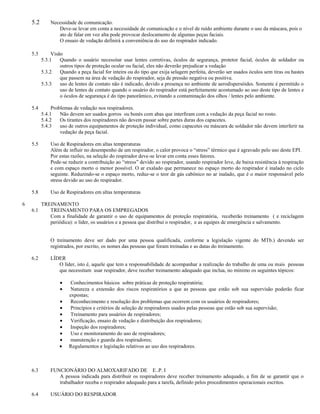 5.2       Necessidade de comunicação.
                 Deve-se levar em conta a necessidade de comunicação e o nível de ruído ambiente durante o uso da máscara, pois o
                 ato de falar em voz alta pode provocar deslocamento de algumas peças faciais.
                 O ensaio de vedação definirá a conveniência do uso do respirador indicado.

    5.3        Visão
          5.3.1    Quando o usuário necessitar usar lentes corretivas, óculos de segurança, protetor facial, óculos de soldador ou
                   outros tipos de proteção ocular ou facial, eles não deverão prejudicar a vedação
          5.3.2    Quando a peça facial for inteira ou do tipo que exija selagem perfeita, deverão ser usados óculos sem tiras ou hastes
                   que passem na área de vedação do respirador, seja de pressão negativa ou positiva.
          5.3.3    uso de lentes de contato não é indicado, devido a presença no ambiente de aerodispersóides. Somente é permitido o
                   uso de lentes de contato quando o usuário do respirador está perfeitamente acostumado ao uso deste tipo de lentes e
                   o óculos de segurança é do tipo panorâmico, evitando a contaminação dos olhos / lentes pelo ambiente.

    5.4        Problemas de vedação nos respiradores.
          5.4.1    Não devem ser usados gorros ou bonés com abas que interfiram com a vedação da peça facial no rosto.
          5.4.2    Os tirantes dos respiradores não devem passar sobre partes duras dos capacetes.
          5.4.3    uso de outros equipamentos de proteção individual, como capacetes ou máscara de soldador não devem interferir na
                   vedação da peça facial.

    5.5       Uso de Respiradores em altas temperaturas
              Além de influir no desempenho de um respirador, o calor provoca o “stress” térmico que é agravado pelo uso deste EPI.
              Por estas razões, na seleção do respirador deve-se levar em conta esses fatores.
              Pode-se reduzir a contribuição ao “stress” devido ao respirador, usando respirador leve, de baixa resistência à respiração
              e com espaço morto o menor possível. O ar exalado que permanece no espaço morto do respirador é inalado no ciclo
              seguinte. Reduzindo-se o espaço morto, reduz-se o teor de gás cabônico no ar inalado, que é o maior responsável pelo
              stress devido ao uso do respirador.

    5.8       Uso de Respiradores em altas temperaturas

6         TREINAMENTO
    6.1      TREINAMENTO PARA OS EMPREGADOS
             Com a finalidade de garantir o uso de equipamentos de proteção respiratória, receberão treinamento ( e reciclagem
             periódica): o líder, os usuários e a pessoa que distribui o respirador, e as equipes de emergência e salvamento.


              O treinamento deve ser dado por uma pessoa qualificada, conforme a legislação vigente do MTb.) devendo ser
              registrados, por escrito, os nomes das pessoas que foram treinadas e as datas do treinamento.

    6.2       LÍDER
                 O líder, isto é, aquele que tem a responsabilidade de acompanhar a realização do trabalho de uma ou mais pessoas
                 que necessitam usar respirador, deve receber treinamento adequado que inclua, no mínimo os seguintes tópicos:

                        Conhecimentos básicos sobre práticas de proteção respiratória;
                        Natureza e extensão dos riscos respiratórios a que as pessoas que estão sob sua supervisão poderão ficar
                       expostas;
                        Reconhecimento e resolução dos problemas que ocorrem com os usuários de respiradores;
                        Princípios e critérios de seleção de respiradores usados pelas pessoas que estão sob sua supervisão;
                        Treinamento para usuários de respiradores;
                        Verificação, ensaio de vedação e distribuição dos respiradores;
                        Inspeção dos respiradores;
                        Uso e monitoramento do uso de respiradores;
                        manutenção e guarda dos respiradores;
                       Regulamentos e legislação relativos ao uso dos respiradores.



    6.3       FUNCIONÁRIO DO ALMOXARIFADO DE E..P. I
                 A pessoa indicada para distribuir os respiradores deve receber treinamento adequado, a fim de se garantir que o
                 trabalhador receba o respirador adequado para a tarefa, definido pelos procedimentos operacionais escritos.

    6.4       USUÁRIO DO RESPIRADOR
 