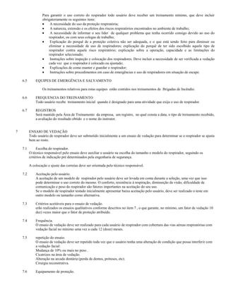 Para garantir o uso correto do respirador todo usuário deve receber um treinamento mínimo, que deve incluir
                   obrigatoriamente os seguintes itens:
                        A necessidade do uso da proteção respiratória;
                        A natureza, extensão e os efeitos dos riscos respiratórios encontrados no ambiente de trabalho;
                        A necessidade de informar o seu líder de qualquer problema que tenha ocorrido consigo devido ao uso do
                       respirador, ou com seus colegas de trabalho;
                        Explicação do porquê de a proteção coletiva não ser adequada, e o que está sendo feito para diminuir ou
                       eliminar a necessidade de uso de respiradores; explicação do porquê de ter sido escolhido aquele tipo de
                       respirador contra aquele risco respiratório; explicação sobre a operação, capacidade e as limitações do
                       respirador selecionado;
                        Instruções sobre inspeção e colocação dos respiradores. Deve incluir a necessidade de ser verificada a vedação
                       cada vez que o respirador é colocado ou ajustado;
                        Explicações de como manter e guardar o respirador;
                        Instruções sobre procedimentos em caso de emergências e uso de respiradores em situação de escape.

    6.5       EQUIPES DE EMERGÊNCIA E SALVAMENTO

                   Os treinamentos relativos para estas equipes estão contidos nos treinamentos de Brigadas de Incêndio.

    6.6       FREQUENCIA DO TREINAMENTO
              Todo usuário recebe treinamento inicial quando é designado para uma atividade que exija o uso de respirador.

    6.7       REGISTROS
              Será mantido pela Área de Treinamento da empresa, um registro, no qual consta a data, o tipo de treinamento recebido,
              a avaliação do resultado obtido e o nome do instrutor.


7         ENSAIO DE VEDAÇÃO
          Todo usuário de respirador deve ser submetido inicialmente a um ensaio de vedação para determinar se o respirador se ajusta
          bem ao rosto.

    7.1        Escolha do respirador.
          O técnico responsável pelo ensaio deve auxiliar o usuário na escolha do tamanho e modelo do respirador, seguindo os
          critérios de indicação pré determinados pela engenharia de segurança.

          A colocação e ajuste das correias deve ser orientada pelo técnico responsável.

    7.2       Aceitação pelo usuário.
              A aceitação de um modelo de respirador pelo usuário deve ser levada em conta durante a seleção, uma vez que isso
              pode determinar o uso correto do mesmo. O conforto, resistência à respiração, diminuição da visão, dificuldade de
              comunicação e peso do respirador são fatores importantes na aceitação do seu uso.
              Se o modelo de respirador testado inicialmente apresentar baixa aceitação pelo usuário, deve ser realizado o teste em
              outro modelo ou tamanho como alternativa.

    7.3       Critérios aceitáveis para o ensaio de vedação.
              erão realizados os ensaios qualitativos conforme descritos no item 7 , o que garante, no mínimo, um fator de vedação 10
              dez) vezes maior que o fator de proteção atribuído.

    7.4       Frequência.
              O ensaio de vedação deve ser realizado para cada usuário de respirador com cobertura das vias aéreas respiratórias com
              vedação facial no mínimo uma vez a cada 12 (doze) meses.

    7.5       repetição do ensaio.
              O ensaio de vedação deve ser repetido toda vez que o usuário tenha uma alteração de condição que possa interferir com
              a vedação facial:
              Mudança de 10% ou mais no peso .
              Cicatrizes na área de vedação.
              Alteração na arcada dentária (perda de dentes, próteses, etc).
              Cirurgia reconstrutiva.

    7.6       Equipamento de proteção.
 