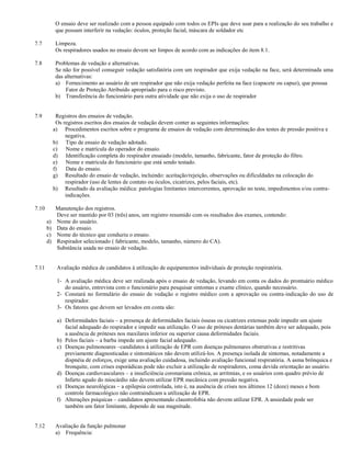O ensaio deve ser realizado com a pessoa equipado com todos os EPIs que deve usar para a realização do seu trabalho e
             que possam interferir na vedação: óculos, proteção facial, máscara de soldador etc

7.7          Limpeza.
             Os respiradores usados no ensaio devem ser limpos de acordo com as indicações do item 8.1.

7.8          Problemas de vedação e alternativas.
             Se não for possível conseguir vedação satisfatória com um respirador que exija vedação na face, será determinada uma
             das alternativas:
             a) Fornecimento ao usuário de um respirador que não exija vedação perfeita na face (capacete ou capuz), que possua
                 Fator de Proteção Atribuído apropriado para o risco previsto.
             b) Transferência do funcionário para outra atividade que não exija o uso de respirador


7.9          Registros dos ensaios de vedação.
             Os registros escritos dos ensaios de vedação devem conter as seguintes informações:
            a) Procedimentos escritos sobre o programa de ensaios de vedação com determinação dos testes de pressão positiva e
                 negativa.
            b) Tipo de ensaio de vedação adotado.
            c) Nome e matrícula do operador do ensaio.
            d) Identificação completa do respirador ensaiado (modelo, tamanho, fabricante, fator de proteção do filtro.
            e) Nome e matrícula do funcionário que está sendo testado.
            f)   Data do ensaio.
            g) Resultado do ensaio de vedação, incluindo: aceitação/rejeição, observações ou dificuldades na colocação do
                 respirador (uso de lentes de contato ou óculos, cicatrizes, pelos faciais, etc).
            h) Resultado da avaliação médica: patologias limitantes intercorrentes, aprovação no teste, impedimentos e/ou contra-
                 indicações.

7.10         Manutenção dos registros.
             Deve ser mantido por 03 (três) anos, um registro resumido com os resultados dos exames, contendo:
       a)    Nome do usuário.
       b)    Data do ensaio.
       c)    Nome do técnico que conduziu o ensaio.
       d)    Respirador selecionado ( fabricante, modelo, tamanho, número do CA).
             Substância usada no ensaio de vedação.


7.11         Avaliação médica de candidatos à utilização de equipamentos individuais de proteção respiratória.

             1- A avaliação médica deve ser realizada após o ensaio de vedação, levando em conta os dados do prontuário médico
                do usuário, entrevista com o funcionário para pesquisar sintomas e exame clínico, quando necessário.
             2- Constará no formulário do ensaio de vedação o registro médico com a aprovação ou contra-indicação do uso de
                respirador.
             3- Os fatores que devem ser levados em conta são:

             a) Deformidades faciais – a presença de deformidades faciais ósseas ou cicatrizes extensas pode impedir um ajuste
                facial adequado do respirador e impedir sua utilização. O uso de próteses dentárias também deve ser adequado, pois
                a ausência de próteses nos maxilares inferior ou superior causa deformidades faciais.
             b) Pelos faciais – a barba impede um ajuste facial adequado.
             c) Doenças pulmonoares –candidatos à utilização de EPR com doenças pulmonares obstrutivas e restritivas
                previamente diagnosticadas e sintomáticos não devem utilizá-los. A presença isolada de sintomas, notadamente a
                dispnéia de esforços, exige uma avaliação cuidadosa, incluindo avaliação funcional respiratória. A asma brônquica e
                bronquite, com crises esporádicas pode não excluir a utilização de respiradores, coma devida orientação ao usuário.
             d) Doenças cardiovasculares – a insuficiência coronariana crônica, as arritmias, e os usuários com quadro prévio de
                Infarto agudo do miocárdio não devem utilizar EPR mecânica com pressão negativa.
             e) Doenças neurológicas – a epilepsia controlada, isto é, na ausência de crises nos últimos 12 (doze) meses e bom
                controle farmacológico não contraindicam a utilização de EPR.
             f) Alterações psíquicas – candidatos apresentando claustrofobia não devem utilizar EPR. A ansiedade pode ser
                também um fator limitante, dependo de sua magnitude.


7.12         Avaliação da função pulmonar
             a) Frequência:
 