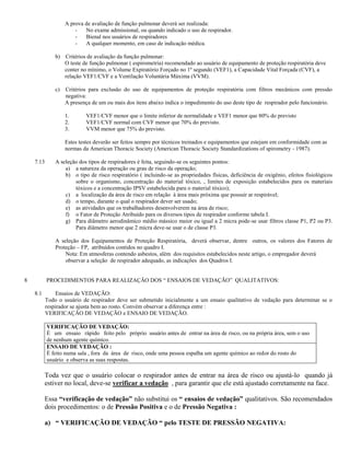 A prova de avaliação de função pulmonar deverá ser realizada:
                        -   No exame admissional, ou quando indicado o uso de respirador.
                        -   Bienal nos usuários de respiradores
                        -   A qualquer momento, em caso de indicação médica.

               b) Critérios de avaliação da função pulmonar:
                  O teste de função pulmonar ( espirometria) recomendado ao usuário de equipamento de proteção respiratória deve
                  conter no mínimo, o Volume Expiratório Forçado no 1º segundo (VEF1), a Capacidade Vital Forçada (CVF), a
                  relação VEF1/CVF e a Ventilação Voluntária Máxima (VVM).

               c)   Critérios para exclusão do uso de equipamentos de proteção respiratória com filtros mecânicos com pressão
                    negativa:
                    A presença de um ou mais dos itens abaixo indica o impedimento do uso deste tipo de respirador pelo funcionário.

                    1.      VEF1/CVF menor que o limite inferior de normalidade e VEF1 menor que 80% do previsto
                    2.      VEF1/CVF normal com CVF menor que 70% do previsto.
                    3.      VVM menor que 75% do previsto.

                    Estes testes deverão ser feitos sempre por técnicos treinados e equipamentos que estejam em conformidade com as
                    normas da American Thoracic Society (American Thoracic Society Standardizations of spirometry - 1987).

    7.13       A seleção dos tipos de respiradores é feita, seguindo-se os seguintes pontos:
                   a) a natureza da operação ou grau de risco da operação;
                   b) o tipo de risco respiratório ( incluindo-se as propriedades físicas, deficiência de oxigênio, efeitos fisiológicos
                       sobre o organismo, concentração do material tóxico, , limites de exposição estabelecidos para os materiais
                       tóxicos e a concentração IPSV estabelecida para o material tóxico);
                   c) a localização da área de risco em relação à área mais próxima que possuir ar respirável;
                   d) o tempo, durante o qual o respirador dever ser usado;
                   e) as atividades que os trabalhadores desenvolverem na área de risco;
                   f) o Fator de Proteção Atribuído para os diversos tipos de respirador conforme tabela I.
                   g) Para diâmetro aerodinâmico médio mássico maior ou igual a 2 micra pode-se usar filtros classe P1, P2 ou P3.
                       Para diâmetro menor que 2 micra deve-se usar o de classe P3.

               A seleção dos Equipamentos de Proteção Respiratória, deverá observar, dentre outros, os valores dos Fatores de
               Proteção – FP, atribuídos contidos no quadro I.
                   Nota: Em atmosferas contendo asbestos, além dos requisitos estabelecidos neste artigo, o empregador deverá
                   observar a seleção de respirador adequado, as indicações dos Quadros I.


8          PROCEDIMENTOS PARA REALIZAÇÃO DOS “ ENSAIOS DE VEDAÇÃO” QUALITATIVOS:

    8.1        Ensaios de VEDAÇÃO:
           Todo o usuário de respirador deve ser submetido inicialmente a um ensaio qualitativo de vedação para determinar se o
           respirador se ajusta bem ao rosto. Convém observar a diferença entre :
           VERIFICAÇÃO DE VEDAÇÃO e ENSAIO DE VEDAÇÃO.

           VERIFICAÇÃO DE VEDAÇÃO:
           É um ensaio rápido feito pelo próprio usuário antes de entrar na área de risco, ou na própria área, sem o uso
           de nenhum agente químico.
           ENSAIO DE VEDAÇÃO :
           É feito numa sala , fora da área de risco, onde uma pessoa espalha um agente químico ao redor do rosto do
           usuário e observa as suas respostas.

          Toda vez que o usuário colocar o respirador antes de entrar na área de risco ou ajustá-lo quando já
          estiver no local, deve-se verificar a vedação , para garantir que ele está ajustado corretamente na face.

          Essa “verificação de vedação” não substitui os “ ensaios de vedação” qualitativos. São recomendados
          dois procedimentos: o de Pressão Positiva e o de Pressão Negativa :

          a) “ VERIFICAÇÃO DE VEDAÇÃO “ pelo TESTE DE PRESSÃO NEGATIVA:
 