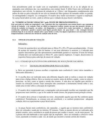 Este procedimento pode ser usado com os respiradores purificadores de ar ou de adução de ar,
 equipados com coberturas das vias respiratórias com contato facial. É difícil fazer esta verificação nos
 respiradores sem válvula. As aberturas de entrada de ar ( filtros ) são bloqueados completamente pela
 palma da mão ou pela colocação de um selo na entrada do filtro químico de tamanho médio ou grande,
 ou estrangulando a traquéia ou a mangueira. O usuário deve inalar suavemente e segurar a respiração.
 Se a peça facial aderir ao rosto , pode-se afirmar que a vedação da peça facial é satisfatória.

 b) “VERIFICAÇÃO DE VEDAÇÃO “ pelo TESTE DE PRESSÃO POSITIVA:
Este teste pode ser usado em respiradores com cobertura das vias respiratórias com contato facial e que contenham
válvula de inalação e de exalação. Pode ser difícil ou impossível realizar ensaios nos que não possuem válvulas .A
válvula de exalação, ou traquéia , ou ambas , são bloqueadas ,e o usuário deve exalar suavemente. A vedação será
considerada satisfatória quando o usuário sentir ligeira pressão dentro da peça facial e não conseguir detectar
nenhuma fuga de ar na zona de vedação entre a peça facial e o rosto. Em alguns respiradores será necessário remover
temporariamente a cobertura da válvula de exalação antes do teste.


 8.1.1      TIPOS DE ENSAIOS DE VEDAÇÃO

            Indicações :

            O teste da sacarina deve ser utilizado para os filtros P1 e P2 e P3 para aerodispersóides. O teste
            do acetato de isoamila ( óleo de banana ) é um teste alternativo à sacarose, e é indicado para
            aqueles funcionários que não apresentarem sensibilidade gustativa à sacarina. O teste da fumaça
            irritante deve ser realizado para os filtros P3 , para vapores orgânicos. À seguir, descrevemos os
            requisitos básicos para cada tipo de ensaio de vedação.

     8.1.1.1 ENSAIO QUALITATIVO COM AEROSSOL DE SOLUÇÃO DE SACARINA:

               8.1.1.1.1   ESCOLHA DO RESPIRADOR PELO USUÁRIO:

         a- Deve ser permitido à pessoa escolher o respirador mais confortável ( entre vários tamanhos e
         fabricantes diferentes ).

         b- A escolha deve ser realizada numa sala diferente daquela onde se realiza o ensaio de vedação
         para evitar a fadiga olfativa. Deve-se mostrar ao usuário ,antes de definir a opção , como se coloca e
         posiciona na face, como se ajusta a tensão dos tirantes. A sala deve ter espelho para auxiliar o
         usuário na colocação correta. Estas instruções não constituem o treinamento formal sobre o uso,
         sendo uma revisão sobre a colocação do respirador.

         c- O usuário deve compreender que o empregador está procurando escolher um respirador que lhe
         proporcione mais conforto, e que se for usado de modo correto, lhe proporcionará proteção correta.

         d- O usuário deve colocar o respirador no rosto , descartando aqueles que não lhe conferem ajuste
         confortável. Normalmente, se começa com um semifacial, e se nenhum proporcionar adequada
         vedação, deve-se experimentar a peça facial inteira.


         e- As peças faciais mais confortáveis, são separadas , e aquela que se mostrou mais confortável,
         deve ser colocada e usada por no mínimo, 05 minutos. Todos os ajustes devem ser realizados pelo
         próprio usuário, sem a assistência ou ajuda da pessoa que conduz o ensaio , ou de outra pessoa. Se
         a pessoa não está habituada a usar aquele tipo de respirador, deve ser orientada a colocá-lo várias
         vezes, ajustando os tirantes a cada vez, de modo que encontre a tensão correta dos tirantes.
 