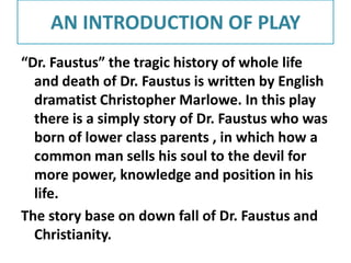 AN INTRODUCTION OF PLAY
“Dr. Faustus” the tragic history of whole life
and death of Dr. Faustus is written by English
dramatist Christopher Marlowe. In this play
there is a simply story of Dr. Faustus who was
born of lower class parents , in which how a
common man sells his soul to the devil for
more power, knowledge and position in his
life.
The story base on down fall of Dr. Faustus and
Christianity.

 