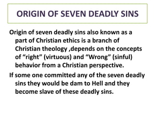 ORIGIN OF SEVEN DEADLY SINS
Origin of seven deadly sins also known as a
part of Christian ethics is a branch of
Christian theology ,depends on the concepts
of “right” (virtuous) and “Wrong” (sinful)
behavior from a Christian perspective.
If some one committed any of the seven deadly
sins they would be dam to Hell and they
become slave of these deadly sins.

 