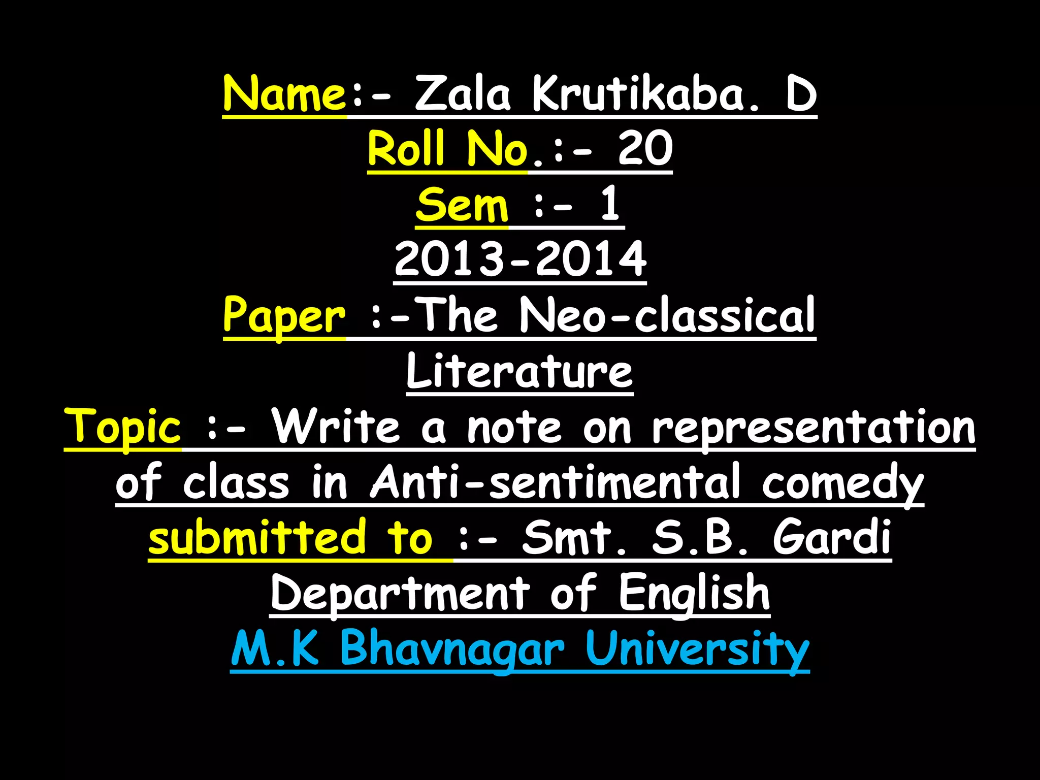 Name:- Zala Krutikaba. D
Roll No.:- 20
Sem :- 1
2013-2014
Paper :-The Neo-classical
Literature
Topic :- Write a note on representation
of class in Anti-sentimental comedy
submitted to :- Smt. S.B. Gardi
Department of English
M.K Bhavnagar University