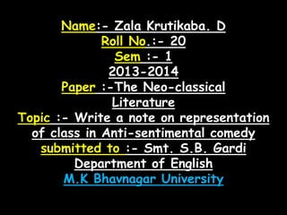 Name:- Zala Krutikaba. D
Roll No.:- 20
Sem :- 1
2013-2014
Paper :-The Neo-classical
Literature
Topic :- Write a note on representation
of class in Anti-sentimental comedy
submitted to :- Smt. S.B. Gardi
Department of English
M.K Bhavnagar University

 