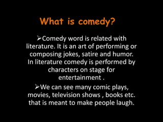 What is comedy?
Comedy word is related with
literature. It is an art of performing or
composing jokes, satire and humor.
In literature comedy is performed by
characters on stage for
entertainment .
We can see many comic plays,
movies, television shows , books etc.
that is meant to make people laugh.
