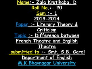Name:- Zala Krutikaba. D
Roll No.:- 20
Sem :- 1
2013-2014
Paper :- Literary Theory &
Criticism
Topic :- Difference between
French Theatre and English
Theatre
submitted to :- Smt. S.B. Gardi
Department of English
M.K Bhavnagar University

 