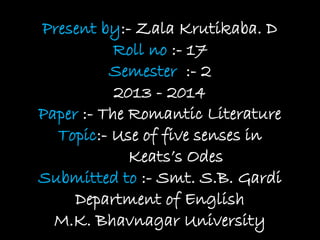 Present by:- Zala Krutikaba. D
Roll no :- 17
Semester :- 2
2013 - 2014
Paper :- The Romantic Literature
Topic:- Use of five senses in
Keats’s Odes
Submitted to :- Smt. S.B. Gardi
Department of English
M.K. Bhavnagar University
 