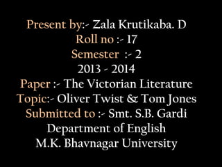 Present by:- Zala Krutikaba. D
Roll no :- 17
Semester :- 2
2013 - 2014
Paper :- The Victorian Literature
Topic:- Oliver Twist & Tom Jones
Submitted to :- Smt. S.B. Gardi
Department of English
M.K. Bhavnagar University
 
