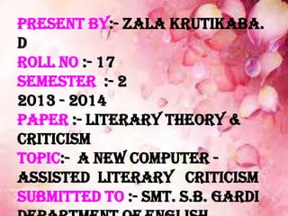 Present by:- Zala Krutikaba.
D
Roll no :- 17
Semester :- 2
2013 - 2014
Paper :- Literary Theory &
Criticism
Topic:- A New Computer -
assisted Literary Criticism
Submitted to :- Smt. S.B. Gardi
 