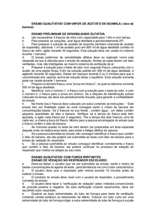 ENSAIO QUALITATIVO COM VAPOR DE ACETATO DE ISOAMILA ( óleo de
banana):
ENSAIO PRELIMINAR DE SENSIBILIDADE OLFATIVA:
a. são necessários 3 frascos de vidro com capacidade para 1 litro e com tampa.
b. Para preparar as soluções, usar água destilada a aproximadamente 25º.
c. Para preparar a solução de acetato de isoamila (também chamada de acetato
de isopentila), adicionar 1 ml de acetato puro em 800 ml de água destilada contido no
frasco de vidro; agitar durante 30 segundos. Esta solução deve ser usada no máximo
durante 1 semana.
d. O ensaio preliminar de sensibilidade olfativa deve se realizado numa sala
separada da que é utilizada para o ensaio de vedação. Ambas as salas devem ser bem
ventiladas, mas não interligadas ao mesmo sistema de ventilação de ar.
e. Preparar a solução para o teste de odor num segundo frasco, colocando com o
auxilio de uma pipeta limpa, 0,4m da solução padrão em 500 ml de água destilada, e
agitando durante 30 segundos. Deixar em repouso durante 2 ou 3 minutos para que a
concentração dos vapores acima da solução atinja o equilíbrio. Esta solução somente
pode ser usada durante 1 semana.
f. Prepara no terceiro frasco, uma “prova em branco”, na qual se adiciona somente
500 ml de água destilada.
g. Identificar com o número 1, o frasco com a solução para o teste do odor, e com
o número 2, o frasco para a prova em branco. Se a etiqueta de identificação estiver
colocada na tampa, ela deve ser periodicamente trocada, para garantir a confiabilidade
do ensaio.
h. Na frente dos 2 frascos deve colocado um aviso contendo as instruções : “ Este
ensaio tem por finalidade saber se você consegue sentir o cheiro de banana em
concentrações baixas. Os 2 frascos na sua frente , contém água , um deles contém
pequena quantidade de óleo e banana. Verifique se a tampa do frasco está bem
ajustada, e agite cada frasco por 2 segundos. Tire a tampa dos dois frascos, uma de
cada vez, e cheire a boca do frasco. Mostre para a pessoa encarregada do ensaio qual
o frasco contém o óleo de banana.
i. As misturas usadas no teste de odor devem ser preparadas em área separada
daquela onde se realiza esse teste, para evitar a fadiga olfativa da pessoa.
j. Se a pessoa submetida ao ensaio não conseguir identificar o frasco que contém
o óleo de banana, ela não poderá ser submetida ao teste com óleo de banana para o
ensaio de vedação do respirador.
k. Se a pessoa submetida ao ensaio conseguir identificar corretamente o frasco
que contém o óleo de banana, ela poderá continuar no processo de seleção do
respirador que melhor se adapte ao seu rosto.
ENSAIO QUALITATIVO COM FUMOS IRRITANTES
ENSAIO DE VEDAÇÃO NO RESPIRADOR ESCOLHIDO:
a. Deve-se deixar o usuário que vai ser submetido ao ensaio, sentir o cheiro de
baixas concentrações do agente de teste , para familiarizar-se com o odor característico.
b. O usuário deve usar o respirador pelo menos durante 10 minutos antes de
realizar o ensaio.
c. O condutor do ensaio deve rever com o usuário do respirador, o procedimento
completo do ensaio.
d. O usuário deve fazer a “verificação de vedação“ pelos métodos convencionais
de pressão positiva e negativa. Se esta verificação mostrar vazamentos, deve ser
escolhido outro respirador.
e. Quebrar as duas extremidades do tubo de fumaça para teste de ventilação
contendo cloreto estânico ou tetracloreto de titânio. Colocar um tubo curto em uma
extremidade do tubo de fumaça e ligar a outra extremidade do tubo de fumaça à sucção
 