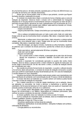 de uma bomba para ar, de baixa pressão, ajustada para um fluxo de 200ml/minuto ( ou
um bulbo de borracha com válvulas direcionais).
f. Avisar que os fumos podem irritar os olhos e que portanto, convém que fiquem
fechados durante a realização do ensaio.
g. O condutor do ensaio deve dirigir a corrente de fumos irritantes para a zona de
vedação do respirador. Deve-se iniciar o ensaio com a extremidade da mangueira
afastada 30 cm da peça facial e movimentando sempre a mangueira ao redor de todo o
perímetro da peça facial, aproximar do rosto, gradualmente com incrementos de 3 cm.
h. O usuário deve estar avisado para realizar cada exercício durante um minuto,
enquanto está submetido aos fumos irritantes:
- respire normalmente
- respire profundamente. Esteja consciente que sua respiração seja profunda e
regular.
- Vire a cabeça completamente para um lado e para outro. Inale em cada lado.
Esteja certo de que os movimentos foram completos. Não deixe o respirador bater nos
ombros.
- Movimente a cabeça para cima e para baixo. Inale enquanto a cabeça estiver
voltada para cima (olhando para o teto). Esteja certo de que os movimentos foram
completos. Não deixe o respirador bater no peito.
- Fale alto devagar, por alguns minutos, mantendo os olhos fechados, repetindo
as palavras que o condutor do ensaio pronuncia, quando faz a leitura de um pequeno
texto.
- Texto para leitura: aproximadamente 08 linhas completas.
- Ande sem sair do lugar.
- Respire normalmente.
i. Se o usuário sentir o cheiro irritante, a passagem de ar pelo tubo de fumaça
deverá ser suspensa e o respirador rejeitado. Escolher outro para novo
ensaio.
j. Quando o respirador for considerado aprovado (o usuário não sentiu cheiro
irritante), deve-se deixar a pessoa sentir o cheiro irritante do agente de teste para ver
se ele reage a esse estímulo. Se ela não sentir o cheiro, o ensaio de vedação deverá
ser considerado sem valor.
k. Na ocasião do primeiro fornecimento do respirador, o usuário o utilizará durante
uma semana. Após este período, o condutor do ensaio de vedação convocará o usuário
para que confirme a aprovação da peça facial testada por ele. Em caso de inadaptação,
o usuário testará um novo respirador.
l. Usuários que tenham sido aprovados neste ensaio podem usar respiradores com
peça semifacial, em ambiente com concentração de até 10 vezes o limite de tolerância.
m. O ensaio não deve ser realizado se o usuário estiver com barba ou pelos faciais
crescidos na área de vedação do respirador.
n. Se o cabelo crescido ou o corte de cabelo interferirem com a vedação, devem
ser alterados ou removidos, de modo a eliminar a interferência e permitir ajuste
satisfatório. Se for possível alcançar um bom ajuste, deve ser usado um respirador com
pressão positiva (motorizado, linha de ar ou autônomo).
o. Se o usuário sentir dificuldades para respirar durante o ensaio de vedação,
deverá ser encaminhado a um Médico especialista em moléstias pulmonares, para
verificar se possui condições de executar o trabalho previsto.
p. O ensaio qualitativo deve ser realizado no mínimo a cada 12 meses.
q. Como a vedação do respirador pode ser afetada, deve-se imediatamente repetir
o ensaio qualitativo quando o usuário tenha:
- Alteração no peso de 10 kg ou mais.
- Cicatrizes significantes na área facial de vedação.
- Mudanças significativas na arcada dentária : extrações múltiplas sem prótese ,
colocação de dentadura.
- Cirurgia plástica ou reconstrutiva.
 