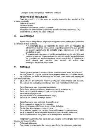 - Qualquer outra condição que interfira na vedação.
REGISTRO DOS RESULTADOS
Deve ser mantido por três anos um registro resumido dos resultados dos
ensaios, contendo:
1-nome do usuário.
2-data do ensaio.
3-nome da pessoa que conduziu o ensaio.
4-respiradores selecionados (fabricante, modelo, tamanho, número do CA).
5-substância usada no ensaio de vedação.
10. MANUTENÇÃO
A manutenção adequada do respirador asseguraráo seu perfeito funcionamento
e a eficácia de sua finalidade.
 A manutenção deve ser realizada de acordo com as instruções do
fabricante ou quando necessário e segundo procedimento que garanta
ao usuário equipamento de proteção limpo, higienização e em boas
condições de uso.
 O usuário deve examinar a proteção respiratória antes de colocá-la para
verificar se está em boas condições de uso. A proteção respiratória deve
ser guardada em local conveniente, limpo e higiênico. A higienização
diária deverá ser realizada pelo usuário de acordo com
orientação recebidas pelo SESMT.
11. INSPEÇÃO
Exame geral do estado dos componentes, imediatamente antes de cada uso:
a. Se a peça que faz o ajuste facial de vedação permanece em condições de uso;
b. Se os tirantes de borracha permanecem flexíveis, com fivelas (se houver) em
bom funcionamento;
c. Se as válvulas de exalação e inalação (se houver) estão limpas e sem fissuras;
d. Se a válvula de exalação possui tampa e se está instalada corretamente.
Especificamente para máscaras respiratórias:
a. Se os filtros são apropriados ao respirador (rosca, tamanho, etc.);
b. Se os cartuchos estão dentro do seu prazo de validade;
c. Se há furos na peça facial;
d. Se o respirador está convenientemente limpo;
e. Se existe um controle do tempo de uso.
Especificamente para sistemas de adução de ar:
a. Se as mangueiras estão em bom estado;
b. Se os conectores estão firmes e sem sinais de fadiga;
c. Se não falta alguma peça ou componente;
d. Se as válvulas reguladoras de fluxo de ar estão operando corretamente;
e. Se as mangueiras estão dispostas livremente, sem estarem prensadas;
f. Se o comprimento da mangueira é suficiente para as atividades.
Respiradores utilizados nos casos de fuga, resgate e em extinção de incêndios
deverão ser inspecionados:
a. Após cada utilização;
b. Pelo menos uma vez por mês, mesmo que não tenha sido usado no período
 