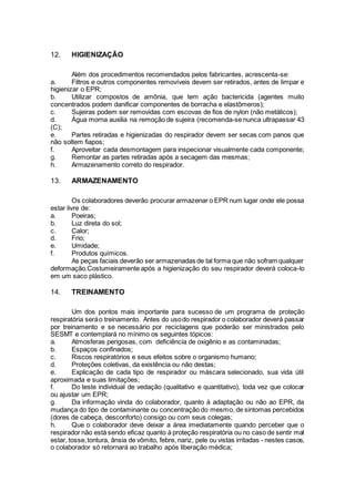 12. HIGIENIZAÇÃO
Além dos procedimentos recomendados pelos fabricantes, acrescenta-se:
a. Filtros e outros componentes removíveis devem ser retirados, antes de limpar e
higienizar o EPR;
b. Utilizar compostos de amônia, que tem ação bactericida (agentes muito
concentrados podem danificar componentes de borracha e elastômeros);
c. Sujeiras podem ser removidas com escovas de fios de nylon (não metálicos);
d. Água morna auxilia na remoção de sujeira (recomenda-se nunca ultrapassar 43
(C);
e. Partes retiradas e higienizadas do respirador devem ser secas com panos que
não soltem fiapos;
f. Aproveitar cada desmontagem para inspecionar visualmente cada componente;
g. Remontar as partes retiradas após a secagem das mesmas;
h. Armazenamento correto do respirador.
13. ARMAZENAMENTO
Os colaboradores deverão procurar armazenar o EPR num lugar onde ele possa
estar livre de:
a. Poeiras;
b. Luz direta do sol;
c. Calor;
d. Frio;
e. Umidade;
f. Produtos químicos.
As peças faciais deverão ser armazenadas de tal forma que não sofram qualquer
deformação.Costumeiramente após a higienização do seu respirador deverá coloca-lo
em um saco plástico.
14. TREINAMENTO
Um dos pontos mais importante para sucesso de um programa de proteção
respiratória seráo treinamento. Antes do usodo respirador o colaborador deverá passar
por treinamento e se necessário por reciclagens que poderão ser ministrados pelo
SESMT e contemplará no mínimo os seguintes tópicos:
a. Atmosferas perigosas, com deficiência de oxigênio e as contaminadas;
b. Espaços confinados;
c. Riscos respiratórios e seus efeitos sobre o organismo humano;
d. Proteções coletivas, da existência ou não destas;
e. Explicação de cada tipo de respirador ou máscara selecionado, sua vida útil
aproximada e suas limitações;
f. Do teste individual de vedação (qualitativo e quantitativo), toda vez que colocar
ou ajustar um EPR;
g. Da informação vinda do colaborador, quanto à adaptação ou não ao EPR, da
mudança do tipo de contaminante ou concentração do mesmo, de sintomas percebidos
(dores de cabeça, desconforto) consigo ou com seus colegas;
h. Que o colaborador deve deixar a área imediatamente quando perceber que o
respirador não está sendo eficaz quanto à proteção respiratória ou no caso de sentir mal
estar, tosse,tontura, ânsia de vômito, febre, nariz, pele ou vistas irritadas - nestes casos,
o colaborador só retornará ao trabalho após liberação médica;
 