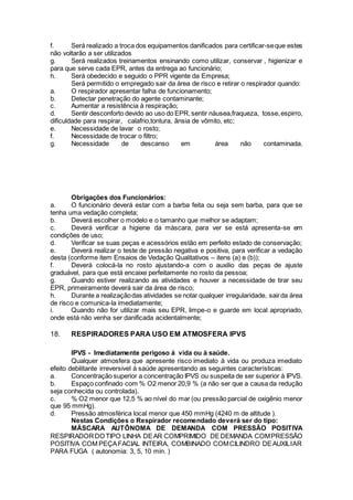 f. Será realizado a troca dos equipamentos danificados para certificar-seque estes
não voltarão a ser utilizados
g. Será realizados treinamentos ensinando como utilizar, conservar , higienizar e
para que serve cada EPR, antes da entrega ao funcionário;
h. Será obedecido e seguido o PPR vigente da Empresa;
Será permitido o empregado sair da área de risco e retirar o respirador quando:
a. O respirador apresentar falha de funcionamento;
b. Detectar penetração do agente contaminante;
c. Aumentar a resistência à respiração;
d. Sentir desconforto devido ao uso do EPR,sentir náusea,fraqueza, tosse,espirro,
dificuldade para respirar, calafrio,tontura, ânsia de vômito, etc;
e. Necessidade de lavar o rosto;
f. Necessidade de trocar o filtro;
g. Necessidade de descanso em área não contaminada.
Obrigações dos Funcionários:
a. O funcionário deverá estar com a barba feita ou seja sem barba, para que se
tenha uma vedação completa;
b. Deverá escolher o modelo e o tamanho que melhor se adaptam;
c. Deverá verificar a higiene da máscara, para ver se está apresenta-se em
condições de uso;
d. Verificar se suas peças e acessórios estão em perfeito estado de conservação;
e. Deverá realizar o teste de pressão negativa e positiva, para verificar a vedação
desta (conforme item Ensaios de Vedação Qualitativos – itens (a) e (b));
f. Deverá colocá-la no rosto ajustando-a com o auxilio das peças de ajuste
graduável, para que está encaixe perfeitamente no rosto da pessoa;
g. Quando estiver realizando as atividades e houver a necessidade de tirar seu
EPR, primeiramente deverá sair da área de risco;
h. Durante a realizaçãodas atividades se notar qualquer irregularidade, sairda área
de risco e comunica-la imediatamente;
i. Quando não for utilizar mais seu EPR, limpe-o e guarde em local apropriado,
onde está não venha ser danificada acidentalmente;
18. RESPIRADORES PARA USO EM ATMOSFERA IPVS
IPVS - Imediatamente perigoso á vida ou à saúde.
Qualquer atmosfera que apresente risco imediato à vida ou produza imediato
efeito debilitante irreversivel à saúde apresentando as seguintes características:
a. Concentração superior a concentração IPVS ou suspeita de ser superior à IPVS.
b. Espaço confinado com % O2 menor 20,9 % (a não ser que a causa da redução
seja conhecida ou controlada).
c. % O2 menor que 12,5 % ao nível do mar (ou pressão parcial de oxigênio menor
que 95 mmHg).
d. Pressão atmosférica local menor que 450 mmHg (4240 m de altitude ).
Nestas Condições o Respirador recomendado deverá ser do tipo:
MÁSCARA AUTÔNOMA DE DEMANDA COM PRESSÃO POSITIVA
RESPIRADORDO TIPO LINHA DEAR COMPRIMIDO DEDEMANDA COMPRESSÃO
POSITIVA COM PEÇAFACIAL INTEIRA, COMBINADO COMCILINDRO DEAUXILIAR
PARA FUGA ( autonomia: 3, 5, 10 min. )
 