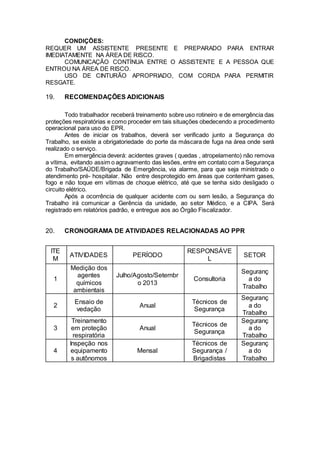 CONDlÇÕES:
REQUER UM ASSISTENTE PRESENTE E PREPARADO PARA ENTRAR
IMEDIATAMENTE NA ÁREA DE RISCO.
COMUNICAÇÃO CONTÍNUA ENTRE O ASSISTENTE E A PESSOA QUE
ENTROU NA ÁREA DE RISCO.
USO DE CINTURÃO APROPRIADO, COM CORDA PARA PERMITIR
RESGATE.
19. RECOMENDAÇÕES ADICIONAIS
Todo trabalhador receberá treinamento sobre uso rotineiro e de emergência das
proteções respiratórias e como proceder em tais situações obedecendo a procedimento
operacional para uso do EPR.
Antes de iniciar os trabalhos, deverá ser verificado junto a Segurança do
Trabalho, se existe a obrigatoriedade do porte da máscara de fuga na área onde será
realizado o serviço.
Em emergência deverá: acidentes graves ( quedas , atropelamento) não remova
a vítima, evitando assim o agravamento das lesões, entre em contato com a Segurança
do Trabalho/SAÚDE/Brigada de Emergência, via alarme, para que seja ministrado o
atendimento pré- hospitalar. Não entre desprotegido em áreas que contenham gases,
fogo e não toque em vítimas de choque elétrico, até que se tenha sido desligado o
circuito elétrico.
Após a ocorrência de qualquer acidente com ou sem lesão, a Segurança do
Trabalho irá comunicar a Gerência da unidade, ao setor Médico, e a CIPA. Será
registrado em relatórios padrão, e entregue aos ao Órgão Fiscalizador.
20. CRONOGRAMA DE ATIVIDADES RELACIONADAS AO PPR
ITE
M
ATIVIDADES PERÍODO
RESPONSÁVE
L
SETOR
1
Medição dos
agentes
químicos
ambientais
Julho/Agosto/Setembr
o 2013
Consultoria
Seguranç
a do
Trabalho
2
Ensaio de
vedação
Anual
Técnicos de
Segurança
Seguranç
a do
Trabalho
3
Treinamento
em proteção
respiratória
Anual
Técnicos de
Segurança
Seguranç
a do
Trabalho
4
Inspeção nos
equipamento
s autônomos
Mensal
Técnicos de
Segurança /
Brigadistas
Seguranç
a do
Trabalho
 