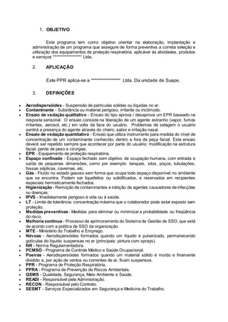 1. OBJETIVO
Este programa tem como objetivo orientar na elaboração, implantação e
administração de um programa que assegure de forma preventiva a correta seleção e
utilização dos equipamentos de proteção respiratória, aplicável às atividades, produtos
e serviços ***************** Ltda.
2. APLICAÇÃO
Este PPR aplica-se a ***************** Ltda. Da unidade de Suape.
3. DEFINIÇÕES
 Aerodispersóides - Suspensão de partículas sólidas ou líquidas no ar.
 Contaminante - Substância ou material perigoso, irritante ou incômodo.
 Ensaio de vedação qualitativo - Ensaio do tipo aprova / desaprova um EPR baseado na
resposta sensorial. O ensaio consiste na liberação de um agente estranho (vapor, fumos
irritantes, aerosol, etc.) em volta da face do usuário. Problemas de selagem o usuário
sentirá a presença do agente através do cheiro, sabor e irritação nasal.
 Ensaio de vedação quantitativo - Ensaio que utiliza instrumento para medida do nível de
concentração de um contaminante conhecido, dentro e fora da peça facial. Este ensaio
deverá ser repetido sempre que acontecer por parte do usuário: modificação na estrutura
facial, perda de peso e cirurgias.
 EPR - Equipamento de proteção respiratória.
 Espaço confinado - Espaço fechado sem objetivo de ocupação humana, com entrada e
saída de pequenas dimensões, como por exemplo: tanques, silos, poços, tubulações,
fossas sépticas, cavernas, etc.
 Gás - Fluído no estado gasoso sem forma que ocupa todo espaço disponível no ambiente
que se encontra. Podem ser liquefeitos ou solidificados, e reservados em recipientes
especiais hermeticamente fechados.
 Higienização - Remoção de contaminantes e inibição de agentes causadores de infecções
ou doenças.
 IPVS - Imediatamente perigoso à vida ou à saúde.
 LT - Limite de tolerância: concentração máxima que o colaborador pode estar exposto sem
proteção.
 Medidas preventivas - Medidas para eliminar ou minimizar a probabilidade ou freqüência
do risco.
 Melhoria contínua - Processo de aprimoramento do Sistema de Gestão de SSO, que está
de acordo com a política de SSO da organização.
 MTE - Ministério do Trabalho e Emprego.
 Névoas - Aerodispersóides formados quando um líquido é pulverizado, permanecendo
gotículas do líquido suspensas no ar (principais: pintura com sprays).
 NR - Norma Regulamentadora.
 PCMSO - Programa de Controle Médico e Saúde Ocupacional.
 Poeiras - Aerodispersóides formados quando um material sólido é moído e finamente
dividido e, por ação de ventos ou correntes de ar, ficam suspensos.
 PPR - Programa de Proteção Respiratória.
 PPRA - Programa de Prevenção de Riscos Ambientais.
 QSMS - Qualidade, Segurança, Meio Ambiente e Saúde.
 READI - Responsável pela Administração.
 RECON - Responsável pelo Contrato.
 SESMT - Serviços Especializados em Segurança e Medicina do Trabalho.
 
