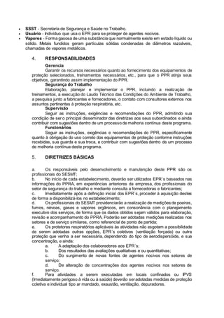  SSST - Secretaria de Segurança e Saúde no Trabalho.
 Usuário - Indivíduo que usa o EPR para se proteger de agentes nocivos.
 Vapores - Forma gasosa de uma substância que normalmente existe em estado líquido ou
sólido. Metais fundidos geram partículas sólidas condenadas de diâmetros razoáveis,
chamadas de vapores metálicos.
4. RESPONSABILIDADES
Gerencia
Garantir os recursos necessários quanto ao fornecimento dos equipamentos de
proteção selecionados, treinamentos necessários, etc., para que o PPR atinja seus
objetivos, garantindo assim implementação do PPR.
Segurança do Trabalho
Elaboração, planejar e implementar o PPR, incluindo a realização de
treinamentos, a execução do Laudo Técnico das Condições do Ambiente de Trabalho,
a pesquisa junto a fabricantes e fornecedores, o contato com consultores externos nos
assuntos pertinentes à proteção respiratória, etc.
Supervisão
Seguir as instruções, exigências e recomendações do PPR, admitindo sua
condição de ser o principal disseminador das diretrizes aos seus subordinados e ainda
contribuir com sugestões dentro de um processo de melhoria contínua deste programa.
Funcionários
Seguir as instruções, exigências e recomendações do PPR, especificamente
quanto à obrigação do uso correto dos equipamentos de proteção conforme instruções
recebidas, sua guarda e sua troca, e contribuir com sugestões dentro de um processo
de melhoria contínua deste programa.
5. DIRETRIZES BÁSICAS
a. Os responsáveis pelo desenvolvimento e manutenção deste PPR são os
profissionais do SESMT;
b. No início de cada estabelecimento, deverão ser utilizados EPR´s baseados nas
informações do PPRA, em experiências anteriores da empresa, dos profissionais do
setor de segurança do trabalho e mediante consulta a fornecedoras e fabricantes;
c. Imediatamente após a definição inicial dos EPR´s, proceder à aquisição destes
de forma a disponibilizá-los no estabelecimento;
d. Os profissionais do SESMT providenciarão a realização de medições de poeiras,
fumos, névoas, gases e vapores orgânicos, em consonância com o planejamento
executivo dos serviços, de forma que os dados obtidos sejam válidos para elaboração,
revisão e acompanhamento do PPRA. Poderão ser adotadas medições realizadas nos
setores e de serviço similares, como referencial de ponto de partida;
e. Os protetores respiratórios aplicáveis às atividades não esgotam a possibilidade
de serem adotadas outras opções, EPR´s coletivos (ventilação forçada) ou outra
proteção que venha a ser necessária, dependendo do tipo de aerodispersóide, e sua
concentração, e ainda:
a. A adaptação dos colaboradores aos EPR´s;
b. Dos resultados das avaliações qualitativas e ou quantitativas;
c. Do surgimento de novas fontes de agentes nocivos nos setores de
serviço;
d. De alteração de concentrações dos agentes nocivos nos setores de
serviço.
f. Para atividades a serem executadas em locais confinados ou IPVS
(Imediatamente perigoso à vida ou à saúde) deverão seradotadas medidas de proteção
coletiva e individual tipo ar mandado, exaustão, ventilação, depuradores.
 