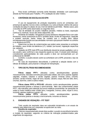 g. Para locais confinados somente serão liberadas atividades com autorização
através da Permissão para Trabalho - PT e avaliação do setor médico.
6. CRITÉRIOS DE ESCOLHA DO EPR
O uso do equipamento de proteção respiratória ocorre em ambientes com
presença de agentes nocivos onde a ventilação e ou outra proteção coletiva não possui
condições de reduzi-lo abaixo do seu nível de tolerância permitido. Nestes casos, para
a escolha do EPR serão observados os seguintes itens:
a. Tipo de atividade do usuário: trabalhos pesados, médios ou leves, exposição
contínua ou eventual, riscos das áreas adjacentes, etc;
b. Ambiente de trabalho: temperatura (causa estresse e desgaste físico com calor
excessivo), outros acessórios ou EPI´s (protetor facial, óculos de segurança, capacete
e protetor auricular, barba, lentes de contato) que o usuário deva utilizar
simultaneamente durante as suas atividades normais e que possam interferir no conforto
e na eficiência do EPR;
c. Determinar os tipos de contaminantes que podem estar presentes no ambiente
de trabalho, seus limites de tolerância (LT), toxidez (se houver), legislação específica
(ex. asbesto);
d. Vedação do EPR: todo EPR a ser distribuído deverá ter ensaio qualitativo com o
seu usuário, para confirmar o seu respectivo ajuste ao rosto. O ensaio será individual,
considerando particularidades de cada usuário e deve ser acompanhado por um
profissional do SESMT;
e. Conforto: o usuário deverá sentir-se confortável com o EPR, prevendo o tipo de
sua atividade;
f. No caso de respiradores descartáveis, é preferível a adoção destes com a
válvula de exalação, para propiciar a redução da transpiração.
7. TIPO DE FILTROS RECOMENDADOS
Filtros classe PFF1: utilizados contra aerodispersóides gerados
mecanicamente, indicados somente para partículas sólidas, tais como: poeiras vegetais
(algodão, madeira, celulose e carvão vegetal), poeiras minerais (sílica, cimento,
amianto, carvão mineral), negro de fumo, bauxita, calcário, coque, fibra de vidro, ferro,
chumbo, alumínio, cobre e outros metais.
Filtros classe PFF2 e PFF2-VO: utilizados contra aerodispersóides gerados
mecanicamente (poeiras e névoas) e termicamente. Além dos contaminantes classe
PFF1, são indicados para retenção de fumos metálicos provenientes de operações de
solda ou fusão metálica onde contém ferro, manganês, cromos, cobre, níquel e zinco,
incluindo vapores orgânicos quando VO.
Filtros classe PFF3: utilizados contra aerodispersóides gerados
mecanicamente (poeiras e névoas) e termicamente, incluindo os tóxicos.
8. ENSAIOS DE VEDAÇÃO – FIT TEST
Todo usuário de respirador deve ser submetido inicialmente a um ensaio de
vedação para determinar se o respirador se ajusta bem ao rosto.
Escolha do respirador.
O técnico responsável pelo ensaio deve auxiliar o usuário na escolhado tamanho
e modelo do respirador, seguindo os critérios de indicação predeterminados pela
engenharia de segurança.
 