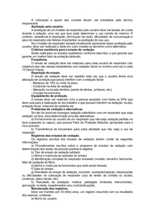 A colocação e ajuste das correias devem ser orientados pelo técnico
responsável.
Aceitação pelo usuário.
A aceitação de um modelo de respirador pelo usuário deve ser levada em conta
durante a seleção, uma vez que isso pode determinar o uso correto do mesmo. O
conforto, resistência à respiração, diminuição da visão, dificuldade de comunicação e
peso do respirador são fatores importantes na aceitação do seu uso.
Se o modelo de respirador testado inicialmente apresentar baixa aceitação pelo
usuário, deve ser realizado o teste em outro modelo ou tamanho como alternativa.
Critérios aceitáveis para o ensaio de vedação.
Serão realizados os ensaios qualitativos conforme descritos, o que garante que
garante um melhor fator de proteção atribuído.
Freqüência.
O ensaio de vedação deve ser realizado para cada usuário de respirador com
cobertura das vias aéreas respiratórias com vedação facial no mínimo uma vez a cada
12 (doze) meses.
Repetição do ensaio.
O ensaio de vedação deve ser repetido toda vez que o usuário tenha uma
alteração de condição que possa interferir com a vedação facial:
- Mudança de 10% ou mais no peso.
- Cicatrizes na área de vedação.
- Alteração na arcada dentária (perda de dentes, próteses, etc).
- Cirurgia reconstrutiva.
Equipamento de proteção.
O ensaio deve ser realizado com a pessoa equipado com todos os EPIs que
deve usar para a realização do seu trabalho e que possam interferir na vedação: óculos,
proteção facial, máscara de soldador etc
Problemas de vedação e alternativas.
Se não for possível conseguir vedação satisfatória com um respirador que exija
vedação na face, será determinada uma das alternativas:
a) Fornecimento ao usuário de um respirador que não exija vedação perfeita na
face (capacete ou capuz), que possua Fator de Proteção Atribuído apropriado para o
risco previsto.
b) Transferência do funcionário para outra atividade que não exija o uso de
respirador
Registros dos ensaios de vedação.
Os registros escritos dos ensaios de vedação devem conter as seguintes
informações:
a) Procedimentos escritos sobre o programa de ensaios de vedação com
determinação dos testes de pressão positiva e negativa.
b) Tipo de ensaio de vedação adotado.
c) Nome e matrícula do operador do ensaio.
d) Identificação completa do respirador ensaiado (modelo, tamanho, fabricante,
fator de proteção do filtro).
e) Nome e matrícula do funcionário que está sendo testado.
f) Data do ensaio.
g) Resultado do ensaio de vedação, incluindo: aceitação/rejeição, observações
ou dificuldades na colocação do respirador (uso de lentes de contato ou óculos,
cicatrizes, pelos faciais, etc).
h) Resultado da avaliação médica: patologias limitantes intercorrentes,
aprovação no teste, impedimentos e/ou contraindicações.
Manutenção dos registros.
Deve ser mantido por 03 (três) anos, um registro resumido com os resultados
dos exames, contendo:
a) Nome do usuário.
 