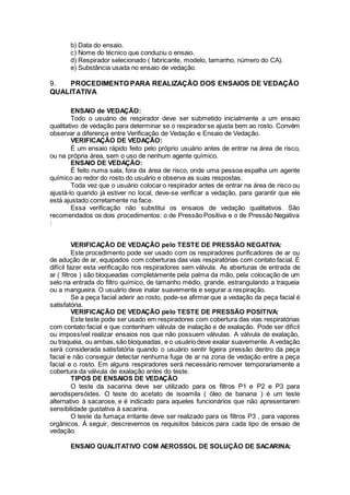 b) Data do ensaio.
c) Nome do técnico que conduziu o ensaio.
d) Respirador selecionado ( fabricante, modelo, tamanho, número do CA).
e) Substância usada no ensaio de vedação.
9. PROCEDIMENTO PARA REALIZAÇÃO DOS ENSAIOS DE VEDAÇÃO
QUALITATIVA
ENSAIO de VEDAÇÃO:
Todo o usuário de respirador deve ser submetido inicialmente a um ensaio
qualitativo de vedação para determinar se o respirador se ajusta bem ao rosto. Convém
observar a diferença entre Verificação de Vedação e Ensaio de Vedação.
VERIFICAÇÃO DE VEDAÇÃO:
É um ensaio rápido feito pelo próprio usuário antes de entrar na área de risco,
ou na própria área, sem o uso de nenhum agente químico.
ENSAIO DE VEDAÇÃO:
É feito numa sala, fora da área de risco, onde uma pessoa espalha um agente
químico ao redor do rosto do usuário e observa as suas respostas.
Toda vez que o usuário colocar o respirador antes de entrar na área de risco ou
ajustá-lo quando já estiver no local, deve-se verificar a vedação, para garantir que ele
está ajustado corretamente na face.
Essa verificação não substitui os ensaios de vedação qualitativos. São
recomendados os dois procedimentos: o de Pressão Positiva e o de Pressão Negativa
:
VERIFICAÇÃO DE VEDAÇÃO pelo TESTE DE PRESSÃO NEGATIVA:
Este procedimento pode ser usado com os respiradores purificadores de ar ou
de adução de ar, equipados com coberturas das vias respiratórias com contato facial. É
difícil fazer esta verificação nos respiradores sem válvula. As aberturas de entrada de
ar ( filtros ) são bloqueadas completamente pela palma da mão, pela colocação de um
selo na entrada do filtro químico, de tamanho médio, grande, estrangulando a traqueia
ou a mangueira. O usuário deve inalar suavemente e segurar a respiração.
Se a peça facial aderir ao rosto, pode-se afirmar que a vedação da peça facial é
satisfatória.
VERIFICAÇÃO DE VEDAÇÃO pelo TESTE DE PRESSÃO POSITIVA:
Este teste pode ser usado em respiradores com cobertura das vias respiratórias
com contato facial e que contenham válvula de inalação e de exalação. Pode ser difícil
ou impossível realizar ensaios nos que não possuem válvulas. A válvula de exalação,
ou traquéia, ou ambas,são bloqueadas, e o usuário deve exalar suavemente. A vedação
será considerada satisfatória quando o usuário sentir ligeira pressão dentro da peça
facial e não conseguir detectar nenhuma fuga de ar na zona de vedação entre a peça
facial e o rosto. Em alguns respiradores será necessário remover temporariamente a
cobertura da válvula de exalação antes do teste.
TIPOS DE ENSAIOS DE VEDAÇÃO
O teste da sacarina deve ser utilizado para os filtros P1 e P2 e P3 para
aerodispersóides. O teste do acetato de isoamila ( óleo de banana ) é um teste
alternativo à sacarose, e é indicado para aqueles funcionários que não apresentarem
sensibilidade gustativa à sacarina.
O teste da fumaça irritante deve ser realizado para os filtros P3 , para vapores
orgânicos. À seguir, descrevemos os requisitos básicos para cada tipo de ensaio de
vedação.
ENSAIO QUALITATIVO COM AEROSSOL DE SOLUÇÃO DE SACARINA:
 