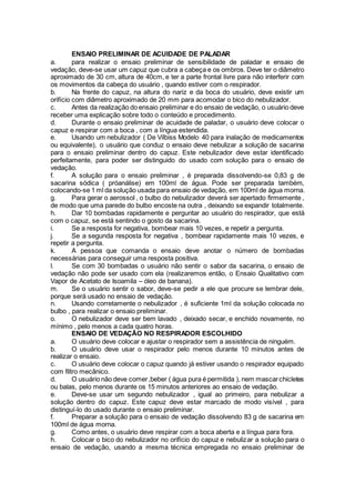 ENSAIO PRELIMINAR DE ACUIDADE DE PALADAR
a. para realizar o ensaio preliminar de sensibilidade de paladar e ensaio de
vedação, deve-se usar um capuz que cubra a cabeça e os ombros. Deve ter o diâmetro
aproximado de 30 cm, altura de 40cm, e ter a parte frontal livre para não interferir com
os movimentos da cabeça do usuário , quando estiver com o respirador.
b. Na frente do capuz, na altura do nariz e da boca do usuário, deve existir um
orifício com diâmetro aproximado de 20 mm para acomodar o bico do nebulizador.
c. Antes da realização do ensaio preliminar e do ensaio de vedação, o usuário deve
receber uma explicação sobre todo o conteúdo e procedimento.
d. Durante o ensaio preliminar de acuidade de paladar, o usuário deve colocar o
capuz e respirar com a boca , com a língua estendida.
e. Usando um nebulizador ( De Vilbiss Modelo 40 para inalação de medicamentos
ou equivalente), o usuário que conduz o ensaio deve nebulizar a solução de sacarina
para o ensaio preliminar dentro do capuz. Este nebulizador deve estar identificado
perfeitamente, para poder ser distinguido do usado com solução para o ensaio de
vedação.
f. A solução para o ensaio preliminar , é preparada dissolvendo-se 0,83 g de
sacarina sódica ( próanálise) em 100ml de água. Pode ser preparada também,
colocando-se 1 ml da solução usada para ensaio de vedação, em 100ml de água morna.
g. Para gerar o aerossol , o bulbo do nebulizador deverá ser apertado firmemente ,
de modo que uma parede do bulbo encoste na outra , deixando se expandir totalmente.
h. Dar 10 bombadas rapidamente e perguntar ao usuário do respirador, que está
com o capuz, se está sentindo o gosto da sacarina.
i. Se a resposta for negativa, bombear mais 10 vezes, e repetir a pergunta.
j. Se a segunda resposta for negativa , bombear rapidamente mais 10 vezes, e
repetir a pergunta.
k. A pessoa que comanda o ensaio deve anotar o número de bombadas
necessárias para conseguir uma resposta positiva.
l. Se com 30 bombadas o usuário não sentir o sabor da sacarina, o ensaio de
vedação não pode ser usado com ela (realizaremos então, o Ensaio Qualitativo com
Vapor de Acetato de Isoamila – óleo de banana).
m. Se o usuário sentir o sabor, deve-se pedir a ele que procure se lembrar dele,
porque será usado no ensaio de vedação.
n. Usando corretamente o nebulizador , é suficiente 1ml da solução colocada no
bulbo , para realizar o ensaio preliminar.
o. O nebulizador deve ser bem lavado , deixado secar, e enchido novamente, no
mínimo , pelo menos a cada quatro horas.
ENSAIO DE VEDAÇÃO NO RESPIRADOR ESCOLHIDO
a. O usuário deve colocar e ajustar o respirador sem a assistência de ninguém.
b. O usuário deve usar o respirador pelo menos durante 10 minutos antes de
realizar o ensaio.
c. O usuário deve colocar o capuz quando já estiver usando o respirador equipado
com filtro mecânico.
d. O usuário não deve comer,beber ( água pura é permitida ), nem mascarchicletes
ou balas, pelo menos durante os 15 minutos anteriores ao ensaio de vedação.
e. Deve-se usar um segundo nebulizador , igual ao primeiro, para nebulizar a
solução dentro do capuz. Este capuz deve estar marcado de modo visível , para
distinguí-lo do usado durante o ensaio preliminar.
f. Preparar a solução para o ensaio de vedação dissolvendo 83 g de sacarina em
100ml de água morna.
g. Como antes, o usuário deve respirar com a boca aberta e a língua para fora.
h. Colocar o bico do nebulizador no orifício do capuz e nebulizar a solução para o
ensaio de vedação, usando a mesma técnica empregada no ensaio preliminar de
 