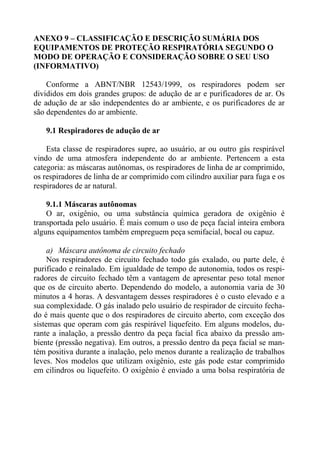 ANEXO 9 – CLASSIFICAÇÃO E DESCRIÇÃO SUMÁRIA DOS
EQUIPAMENTOS DE PROTEÇÃO RESPIRATÓRIA SEGUNDO O
MODO DE OPERAÇÃO E CONSIDERAÇÃO SOBRE O SEU USO
(INFORMATIVO)
Conforme a ABNT/NBR 12543/1999, os respiradores podem ser
divididos em dois grandes grupos: de adução de ar e purificadores de ar. Os
de adução de ar são independentes do ar ambiente, e os purificadores de ar
são dependentes do ar ambiente.
9.1 Respiradores de adução de ar
Esta classe de respiradores supre, ao usuário, ar ou outro gás respirável
vindo de uma atmosfera independente do ar ambiente. Pertencem a esta
categoria: as máscaras autônomas, os respiradores de linha de ar comprimido,
os respiradores de linha de ar comprimido com cilindro auxiliar para fuga e os
respiradores de ar natural.
9.1.1 Máscaras autônomas
O ar, oxigênio, ou uma substância química geradora de oxigênio é
transportada pelo usuário. É mais comum o uso de peça facial inteira embora
alguns equipamentos também empreguem peça semifacial, bocal ou capuz.
a) Máscara autônoma de circuito fechado
Nos respiradores de circuito fechado todo gás exalado, ou parte dele, é
purificado e reinalado. Em igualdade de tempo de autonomia, todos os respi-
radores de circuito fechado têm a vantagem de apresentar peso total menor
que os de circuito aberto. Dependendo do modelo, a autonomia varia de 30
minutos a 4 horas. A desvantagem desses respiradores é o custo elevado e a
sua complexidade. O gás inalado pelo usuário de respirador de circuito fecha-
do é mais quente que o dos respiradores de circuito aberto, com exceção dos
sistemas que operam com gás respirável liquefeito. Em alguns modelos, du-
rante a inalação, a pressão dentro da peça facial fica abaixo da pressão am-
biente (pressão negativa). Em outros, a pressão dentro da peça facial se man-
tém positiva durante a inalação, pelo menos durante a realização de trabalhos
leves. Nos modelos que utilizam oxigênio, este gás pode estar comprimido
em cilindros ou liquefeito. O oxigênio é enviado a uma bolsa respiratória de
 