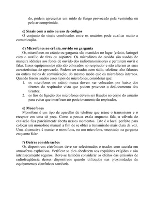 do, podem apresentar um ruído de fungo provocado pela ventoinha ou
pelo ar comprimido.
c) Sinais com a mão ou uso de códigos
O conjunto de sinais combinados entre os usuários pode auxiliar muito a
comunicação.
d) Microfones no crânio, ouvido ou garganta
Os microfones no crânio ou garganta são mantidos no lugar (crânio, laringe)
com o auxílio de tiras ou suportes. Os microfones de ouvido são usados de
maneira idêntica aos fones de ouvido dos radiotransmissores e permitem ouvir e
falar. Esses equipamentos não são colocados no respirador e não alteram as suas
características de aprovação. Podem ser usados com rádio, telefone, alto-falantes
ou outros meios de comunicação, do mesmo modo que os microfones internos.
Quando forem usados esses tipos de microfones, considerar que:
1. os microfones no crânio nunca devem ser colocados por baixo dos
tirantes do respirador visto que podem provocar o deslocamento dos
tirantes;
2. os fios de ligação dos microfones devem ser fixados no corpo do usuário
para evitar que interfiram no posicionamento do respirador.
e) Monofones
Monofone é um tipo de aparelho de telefone que reúne o transmissor e o
receptor em uma só peça. Como a pessoa exala enquanto fala, a válvula de
exalação fica parcialmente aberta nesses momentos. Este é o local perfeito para
colocar um monofone manual a fim de se obter a transmissão mais clara da voz.
Uma alternativa é manter o monofone, ou um microfone, encostado na garganta
enquanto falar.
f) Outras considerações
Os dispositivos eletrônicos deve ser selecionados e usados com cautela em
atmosferas explosivas. Verificar se eles obedecem aos requisitos exigidos e são
intrinsecamente seguros. Deve-se também considerar os efeitos das emissões de
radiofreqüência desses dispositivos quando utilizados nas proximidades de
equipamentos eletrônicos sensíveis.
 