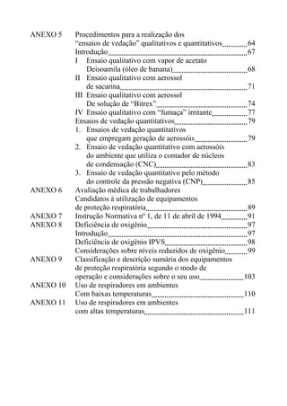 ANEXO 5 Procedimentos para a realização dos
“ensaios de vedação” qualitativos e quantitativos 64
Introdução 67
I Ensaio qualitativo com vapor de acetato
Deisoamila (óleo de banana) 68
II Ensaio qualitativo com aerossol
de sacarina 71
III Ensaio qualitativo com aerossol
De solução de “Bitrex” 74
IV Ensaio qualitativo com “fumaça” irritante 77
Ensaios de vedação quantitativos 79
1. Ensaios de vedação quantitativos
que empregam geração de aerossóis 79
2. Ensaio de vedação quantitativo com aerossóis
do ambiente que utiliza o contador de núcleos
de condensação (CNC) 83
3. Ensaio de vedação quantitativo pelo método
do controle da pressão negativa (CNP) 85
ANEXO 6 Avaliação médica de trabalhadores
Candidatos à utilização de equipamentos
de proteção respiratória 89
ANEXO 7 Instrução Normativa nº 1, de 11 de abril de 1994 91
ANEXO 8 Deficiência de oxigênio 97
Introdução 97
Deficiência de oxigênio IPVS 98
Considerações sobre níveis reduzidos de oxigênio 99
ANEXO 9 Classificação e descrição sumária dos equipamentos
de proteção respiratória segundo o modo de
operação e considerações sobre o seu uso 103
ANEXO 10 Uso de respiradores em ambientes
Com baixas temperaturas 110
ANEXO 11 Uso de respiradores em ambientes
com altas temperaturas 111
 