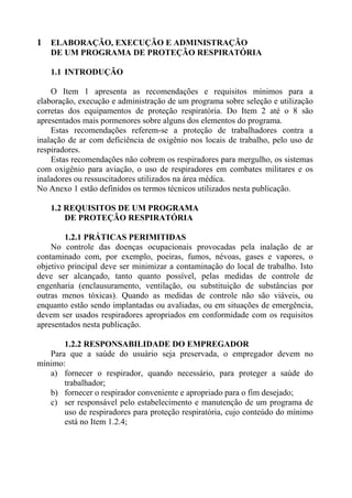 1 ELABORAÇÃO, EXECUÇÃO E ADMINISTRAÇÃO
DE UM PROGRAMA DE PROTEÇÃO RESPIRATÓRIA
1.1 INTRODUÇÃO
O Item 1 apresenta as recomendações e requisitos mínimos para a
elaboração, execução e administração de um programa sobre seleção e utilização
corretas dos equipamentos de proteção respiratória. Do Item 2 até o 8 são
apresentados mais pormenores sobre alguns dos elementos do programa.
Estas recomendações referem-se a proteção de trabalhadores contra a
inalação de ar com deficiência de oxigênio nos locais de trabalho, pelo uso de
respiradores.
Estas recomendações não cobrem os respiradores para mergulho, os sistemas
com oxigênio para aviação, o uso de respiradores em combates militares e os
inaladores ou ressuscitadores utilizados na área médica.
No Anexo 1 estão definidos os termos técnicos utilizados nesta publicação.
1.2 REQUISITOS DE UM PROGRAMA
DE PROTEÇÃO RESPIRATÓRIA
1.2.1 PRÁTICAS PERIMITIDAS
No controle das doenças ocupacionais provocadas pela inalação de ar
contaminado com, por exemplo, poeiras, fumos, névoas, gases e vapores, o
objetivo principal deve ser minimizar a contaminação do local de trabalho. Isto
deve ser alcançado, tanto quanto possível, pelas medidas de controle de
engenharia (enclausuramento, ventilação, ou substituição de substâncias por
outras menos tóxicas). Quando as medidas de controle não são viáveis, ou
enquanto estão sendo implantadas ou avaliadas, ou em situações de emergência,
devem ser usados respiradores apropriados em conformidade com os requisitos
apresentados nesta publicação.
1.2.2 RESPONSABILIDADE DO EMPREGADOR
Para que a saúde do usuário seja preservada, o empregador devem no
mínimo:
a) fornecer o respirador, quando necessário, para proteger a saúde do
trabalhador;
b) fornecer o respirador conveniente e apropriado para o fim desejado;
c) ser responsável pelo estabelecimento e manutenção de um programa de
uso de respiradores para proteção respiratória, cujo conteúdo do mínimo
está no Item 1.2.4;
 