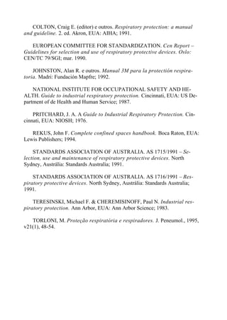 COLTON, Craig E. (editor) e outros. Respiratory protection: a manual
and guideline. 2. ed. Akron, EUA: AIHA; 1991.
EUROPEAN COMMITTEE FOR STANDARDIZATION. Cen Report –
Guidelines for selection and use of respiratory protective devices. Oslo:
CEN/TC 79/SGI; mar. 1990.
JOHNSTON, Alan R. e outros. Manual 3M para la protectión respira-
toria. Madri: Fundación Mapfre; 1992.
NATIONAL INSTITUTE FOR OCCUPATIONAL SAFETY AND HE-
ALTH. Guide to industrial respiratory protection. Cincinnati, EUA: US De-
partment of de Health and Human Service; 1987.
PRITCHARD, J. A. A Guide to Industrial Respiratory Protection. Cin-
cinnati, EUA: NIOSH; 1976.
REKUS, John F. Complete confined spaces handbook. Boca Raton, EUA:
Lewis Publishers; 1994.
STANDARDS ASSOCIATION OF AUSTRALIA. AS 1715/1991 – Se-
lection, use and maintenance of respiratory protective devices. North
Sydney, Austrália: Standards Australia; 1991.
STANDARDS ASSOCIATION OF AUSTRALIA. AS 1716/1991 – Res-
piratory protective devices. North Sydney, Austrália: Standards Australia;
1991.
TERESINSKI, Michael F. & CHEREMISINOFF, Paul N. Industrial res-
piratory protection. Ann Arbor, EUA: Ann Arbor Science; 1983.
TORLONI, M. Proteção respiratória e respiradores. J. Peneumol., 1995,
v21(1), 48-54.
 