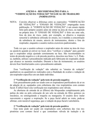 ANEXO 4 – RECOMENDAÇÕES PARA A
“VERIFICAÇÃO DA VEDAÇÃO” NO LOCAL DE TRABALHO
(NORMATIVO)
NOTA: Convém observar a diferença entre as expressões: “VERIFICAÇÃO
DE VEDAÇÃO” e “ENSAIO DE VEDAÇÃO” empregadas nesta
publicação. A “VERIFICAÇÃO DE VEDAÇÃO” é um ensaio rápido
feito pelo próprio usuário antes de entrar na área de risco, ou repetido
na própria área. O “ENSAIO DE VEDAÇÃO” é feito em uma sala,
fora da área de risco, onde, por exemplo, se observa a resposta
sensorial à substância utilizada no ensaio, ou é medida a concentração
da substância de ensaio, através de instrumentos, dentro e fora do
respirador, enquanto o usuário realiza exercícios padronizados.
Toda vez que o usuário colocar o respirador antes de entrar na área de risco
ou ajustá-lo quando já estiver no local, deve “verificar a vedação” para garantir
que o respirador esteja ajustado corretamente na face. São recomendados os
testes de pressão negativa e o de pressão positiva, descritos nos Itens 1 e 2. Pode-
se, também, utilizar o procedimento indicado pelo fabricante do respirador, desde
que alcance os mesmos resultados. Durante a fase de treinamento, os usuários
devem ficar familiarizados com o procedimento adotado.
Essa “verificação de vedação” não substitui os “ensaios de vedação”
qualitativos ou quantitativos realizados com a finalidade de avaliar a vedação de
um respirador específico em um dado indivíduo.
1 “Verificação da vedação” pelo teste de pressão negativa
Este procedimento pode ser usado com os respiradores purificadores de ar ou
de adução de ar, equipados com coberturas das vias respiratórias com contato
facial. É difícil fazer esta verificação nos respiradores sem válvula.
As aberturas de entrada de ar (filtros) são bloqueadas completamente pela
palma da mão ou pela colocação de um selo na entrada do filtro químico ou
mecânico, ou estrangulando a traquéia ou mangueira. O usuário deve inalar
suavemente e segurar a respiração. Se a peça facial aderir ao rosto, pode-se
afirmar, com razoável segurança, que a vedação da peça facial é satisfatória.
2 “Verificação de vedação” pelo teste de pressão positiva
Este teste pode ser usado em respiradores com cobertura das vias res-
piratórias com contato facial e que contenham válvula de inalação e de
 