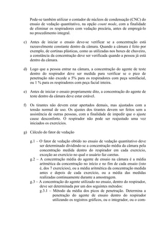 Pode-se também utilizar o contador de núcleos de condensação (CNC) do
ensaio de vedação quantitativo, na opção count mode, com a finalidade
de eliminar os respiradores com vedação precária, antes de empregá-lo
no procedimento integral.
c) Antes de iniciar o ensaio deve-se verificar se a concentração está
razoavelmente constante dentro da câmara. Quando a câmara é feito por
exemplo, de cortinas plásticas, como as utilizadas nos boxes de chuveiro,
a constância da concentração deve ser verificada quando a pessoa já está
dentro da câmara.
d) Logo que a pessoa entrar na câmara, a concentração do agente de teste
dentro do respirador deve ser medida para verificar se o pico de
penetração não excede a 5% para os respiradores com peça semifacial,
ou 1 % para os respiradores com peça facial inteira.
e) Antes de iniciar o ensaio propriamente dito, a concentração do agente de
teste dentro da câmara deve estar estável.
f) Os tirantes não devem estar apertados demais, mas ajustados com a
tensão normal de uso. Os ajustes dos tirantes devem ser feitos sem a
assistência de outras pessoas, com a finalidade de impedir que o ajuste
cause desconforto. O respirador não pode ser reajustado uma vez
iniciados os exercícios.
g) Cálculo do fator de vedação
g.1 – O fator de vedação obtido no ensaio de vedação quantitativo deve
ser determinado dividindo-se a concentração média da câmara pela
concentração medida dentro do respirador em cada exercício,
exceção ao exercício no qual o usuário faz caretas.
g.2 – A concentração média do agente de ensaio na câmara é a média
aritmética da concentração no início e no fim de cada ensaio (isto
é, dos 7 exercícios), ou a média aritmética da concentração medida
antes e depois de cada exercício, ou a média das medidas
realizadas continuamente durante a amostragem.
g.3 – A concentração do agente utilizado no ensaio, dentro do respirador,
deve ser determinada por um dos seguintes métodos:
g.3.1 – Método da média dos picos de penetração. Determina a
penetração do agente de ensaio dentro do respirador
utilizando os registros gráficos, ou o integrador, ou o com-
 