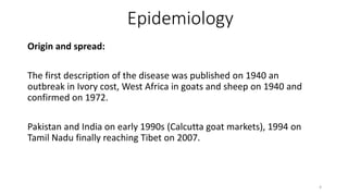 Epidemiology
Origin and spread:
The first description of the disease was published on 1940 an
outbreak in Ivory cost, West Africa in goats and sheep on 1940 and
confirmed on 1972.
Pakistan and India on early 1990s (Calcutta goat markets), 1994 on
Tamil Nadu finally reaching Tibet on 2007.
4
 