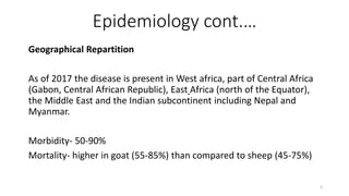 Epidemiology cont.…
Geographical Repartition
As of 2017 the disease is present in West africa, part of Central Africa
(Gabon, Central African Republic), East Africa (north of the Equator),
the Middle East and the Indian subcontinent including Nepal and
Myanmar.
Morbidity- 50-90%
Mortality- higher in goat (55-85%) than compared to sheep (45-75%)
5
 