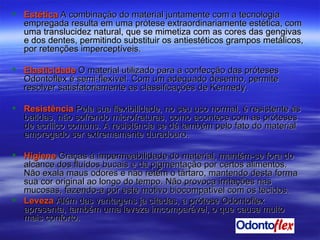 Estética  A combinação do material juntamente com a tecnologia empregada resulta em uma prótese extraordinariamente estética, com uma translucidez natural, que se mimetiza com as cores das gengivas e dos dentes, permitindo substituir os antiestéticos grampos metálicos, por retenções imperceptíveis.  Elasticidade   O material utilizado para a confecção das próteses Odontoflex é semi-flexível. Com um adequado desenho, permite resolver satisfatoriamente as classificações de Kennedy. Resistência   Pela sua flexibilidade, no seu uso normal, é resistente às batidas, não sofrendo microfraturas, como acontece com as próteses de acrílico comuns. A resistência se dá também pelo fato do material empregado ser extremamente duradouro. Higiene   Graças à impermeabilidade do material, mantém-se fora do alcance dos fluídos bucais e da pigmentação por certos alimentos. Não exala maus odores e não retém o tártaro, mantendo desta forma sua cor original ao longo do tempo. Não provoca irritações nas mucosas, fazendo-a por este motivo biocompatível com os tecidos. Leveza   Além das vantagens ja citadas, a prótese Odontoflex apresenta, também uma leveza imcomparável, o que causa muito mais conforto. 