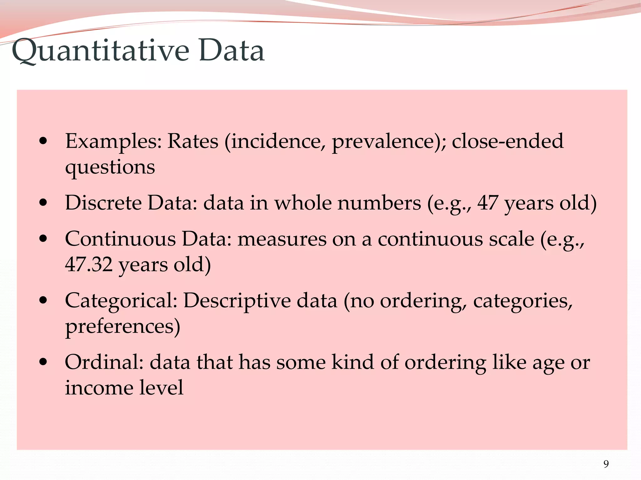 9
• Examples: Rates (incidence, prevalence); close-ended
questions
• Discrete Data: data in whole numbers (e.g., 47 years old)
• Continuous Data: measures on a continuous scale (e.g.,
47.32 years old)
• Categorical: Descriptive data (no ordering, categories,
preferences)
• Ordinal: data that has some kind of ordering like age or
income level
Quantitative Data
 