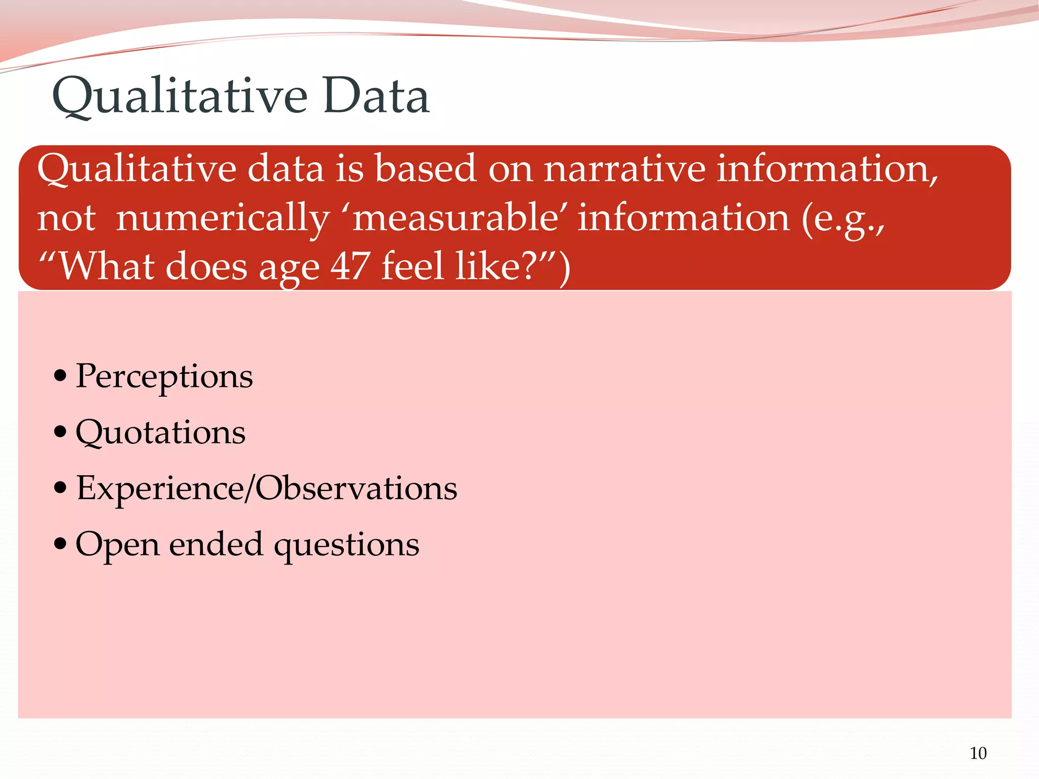 10
Qualitative data is based on narrative information,
not numerically ‘measurable’ information (e.g.,
“What does age 47 feel like?”)
•Perceptions
•Quotations
•Experience/Observations
•Open ended questions
Qualitative Data
 