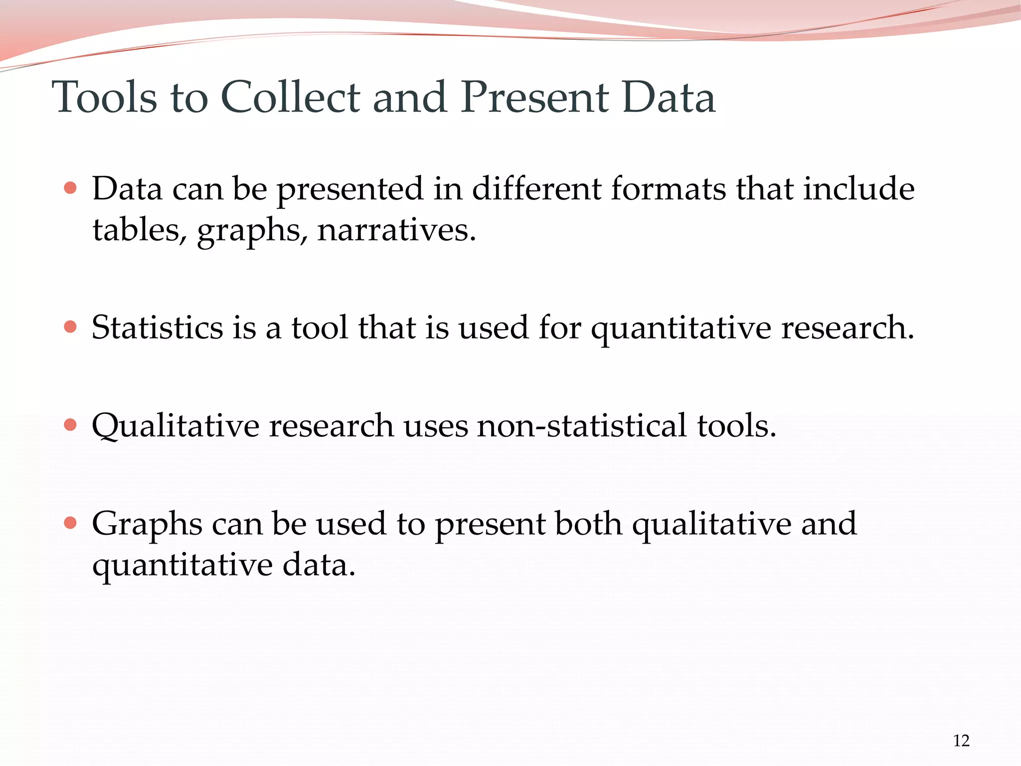 12
Tools to Collect and Present Data
 Data can be presented in different formats that include
tables, graphs, narratives.
 Statistics is a tool that is used for quantitative research.
 Qualitative research uses non-statistical tools.
 Graphs can be used to present both qualitative and
quantitative data.
 