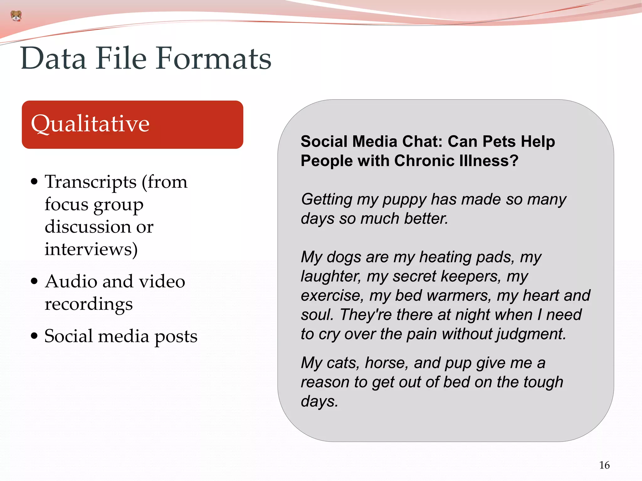 16
Qualitative
• Transcripts (from
focus group
discussion or
interviews)
• Audio and video
recordings
• Social media posts
Data File Formats
Social Media Chat: Can Pets Help
People with Chronic Illness?
Getting my puppy has made so many
days so much better.
My dogs are my heating pads, my
laughter, my secret keepers, my
exercise, my bed warmers, my heart and
soul. They're there at night when I need
to cry over the pain without judgment.
My cats, horse, and pup give me a
reason to get out of bed on the tough
days.
 