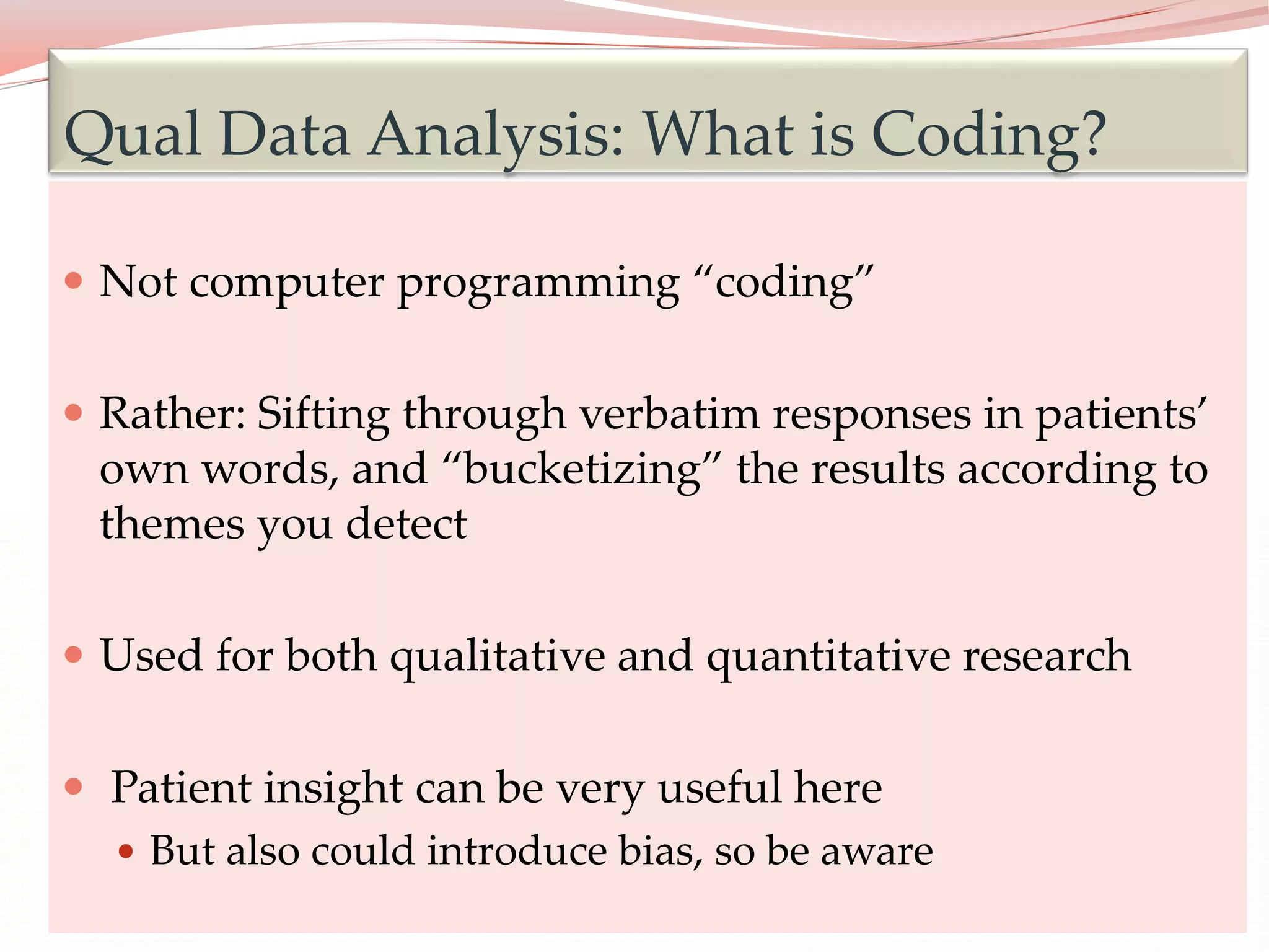 17
 Not computer programming “coding”
 Rather: Sifting through verbatim responses in patients’
own words, and “bucketizing” the results according to
themes you detect
 Used for both qualitative and quantitative research
 Patient insight can be very useful here
 But also could introduce bias, so be aware
Qual Data Analysis: What is Coding?
 