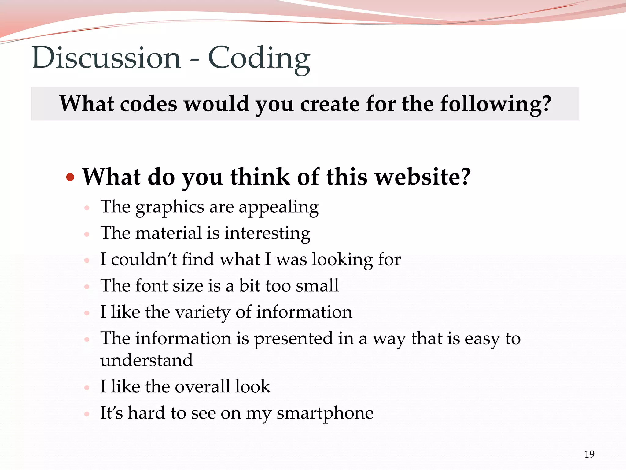 19
 What do you think of this website?
 The graphics are appealing
 The material is interesting
 I couldn’t find what I was looking for
 The font size is a bit too small
 I like the variety of information
 The information is presented in a way that is easy to
understand
 I like the overall look
 It’s hard to see on my smartphone
Discussion - Coding
What codes would you create for the following?
 