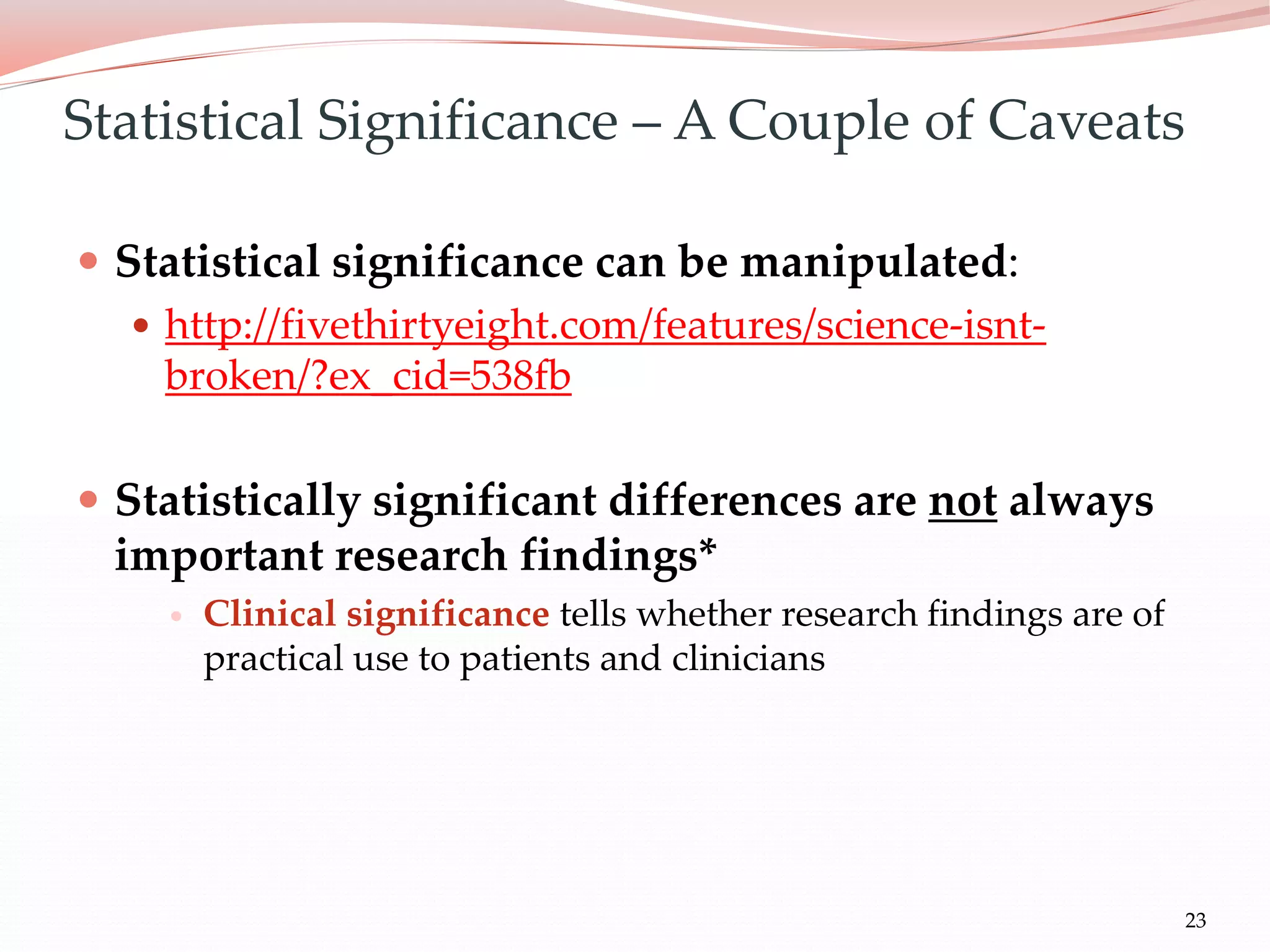 23
 Statistical significance can be manipulated:
 http://fivethirtyeight.com/features/science-isnt-
broken/?ex_cid=538fb
 Statistically significant differences are not always
important research findings*
 Clinical significance tells whether research findings are of
practical use to patients and clinicians
Statistical Significance – A Couple of Caveats
 