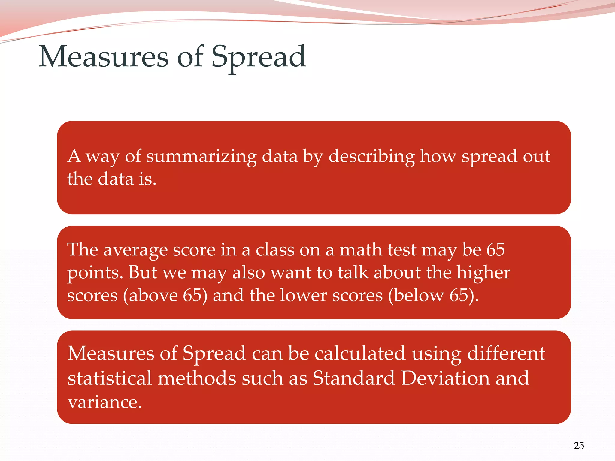 25
A way of summarizing data by describing how spread out
the data is.
The average score in a class on a math test may be 65
points. But we may also want to talk about the higher
scores (above 65) and the lower scores (below 65).
Measures of Spread can be calculated using different
statistical methods such as Standard Deviation and
variance.
Measures of Spread
 