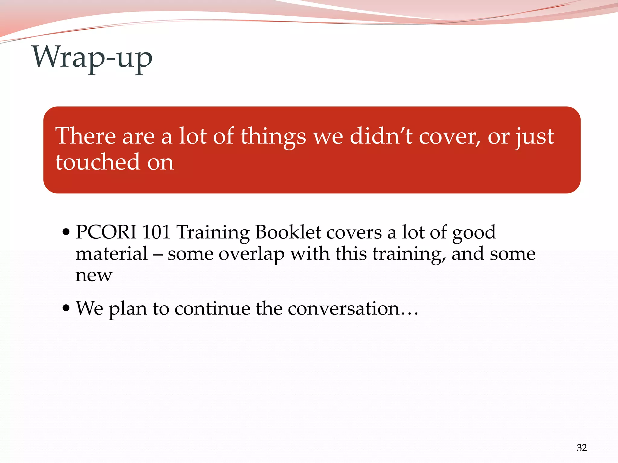 32
There are a lot of things we didn’t cover, or just
touched on
• PCORI 101 Training Booklet covers a lot of good
material – some overlap with this training, and some
new
• We plan to continue the conversation…
Wrap-up
 