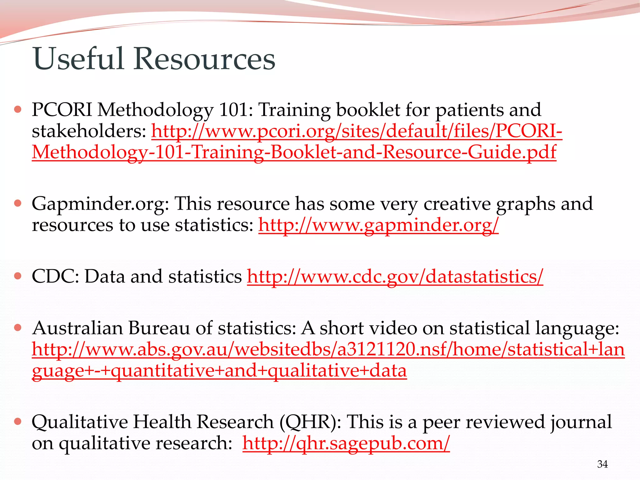 34
 PCORI Methodology 101: Training booklet for patients and
stakeholders: http://www.pcori.org/sites/default/files/PCORI-
Methodology-101-Training-Booklet-and-Resource-Guide.pdf
 Gapminder.org: This resource has some very creative graphs and
resources to use statistics: http://www.gapminder.org/
 CDC: Data and statistics http://www.cdc.gov/datastatistics/
 Australian Bureau of statistics: A short video on statistical language:
http://www.abs.gov.au/websitedbs/a3121120.nsf/home/statistical+lan
guage+-+quantitative+and+qualitative+data
 Qualitative Health Research (QHR): This is a peer reviewed journal
on qualitative research: http://qhr.sagepub.com/
Useful Resources
 