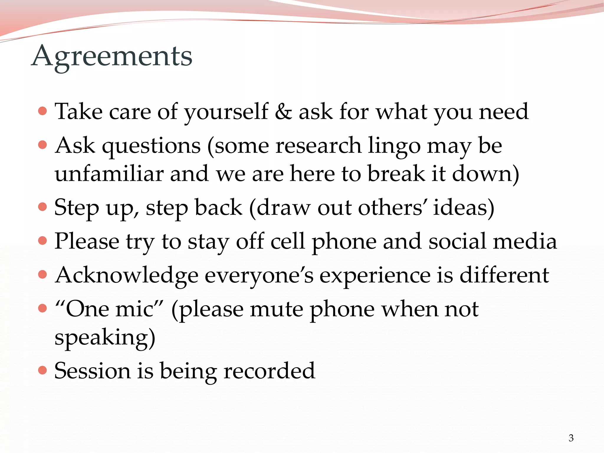 3
 Take care of yourself & ask for what you need
 Ask questions (some research lingo may be
unfamiliar and we are here to break it down)
 Step up, step back (draw out others’ ideas)
 Please try to stay off cell phone and social media
 Acknowledge everyone’s experience is different
 “One mic” (please mute phone when not
speaking)
 Session is being recorded
Agreements
 