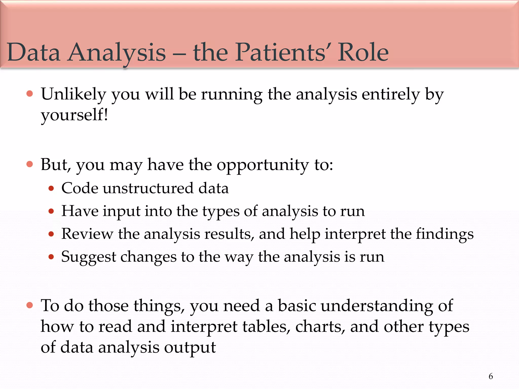 6
 Unlikely you will be running the analysis entirely by
yourself!
 But, you may have the opportunity to:
 Code unstructured data
 Have input into the types of analysis to run
 Review the analysis results, and help interpret the findings
 Suggest changes to the way the analysis is run
 To do those things, you need a basic understanding of
how to read and interpret tables, charts, and other types
of data analysis output
Data Analysis – the Patients’ Role
 